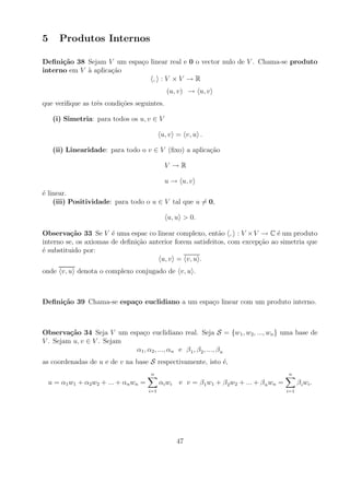 5      Produtos Internos

Deﬁni¸˜o 38 Sejam V um espa¸o linear real e 0 o vector nulo de V . Chama-se produto
      ca                   c
interno em V a aplica¸ao
             `       c˜
                               , :V ×V →R
                                                 (u, v) → u, v
que veriﬁque as trˆs condi¸oes seguintes.
                  e       c˜

     (i) Simetria: para todos os u, v ∈ V

                                              u, v = v, u .

     (ii) Linearidade: para todo o v ∈ V (ﬁxo) a aplica¸ao
                                                       c˜

                                                V →R

                                                u → u, v
´ linear.
e
    (iii) Positividade: para todo o u ∈ V tal que u = 0,

                                                 u, u > 0.

Observa¸˜o 33 Se V ´ uma espac co linear complexo, ent˜o , : V × V → C ´ um produto
          ca           e                                   a                  e
interno se, os axiomas de deﬁni¸ao anterior forem satisfeitos, com excep¸ao ao simetria que
                               c˜                                       c˜
´ substituido por:
e
                                       u, v = v, u .
onde v, u denota o complexo conjugado de v, u .



Deﬁni¸˜o 39 Chama-se espa¸o euclidiano a um espa¸o linear com um produto interno.
     ca                  c                      c



Observa¸˜o 34 Seja V um espa¸o euclidiano real. Seja S = {w1 , w2 , ..., wn } uma base de
         ca                  c
V . Sejam u, v ∈ V . Sejam
                           α1 , α2 , ..., αn e β 1 , β 2 , ..., β n
as coordenadas de u e de v na base S respectivamente, isto ´,
                                                           e
                                        n                                                       n
    u = α1 w1 + α2 w2 + ... + αn wn =         α i wi   e v = β 1 w1 + β 2 w2 + ... + β n wn =         β i wi .
                                        i=1                                                     i=1




                                                       47
 