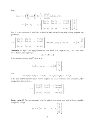 Logo,
                     n               n                        n    n
        u, v   =          α i wi ,         β i wi       =              αi β j w i , w j =
                    i=1              i=1                     i=1 j=1
                                                                                                                
                                                            w 1 , w1     w 1 , w2   ...       w 1 , wn        β1
                                                    
                                                           w 2 , w1     w 2 , w2   ...       w 2 , wn   
                                                                                                            β2   
                                                                                                                   
               =    α1 α 2 . . . αn                            .
                                                                .            .
                                                                             .                    .
                                                                                                  .          .
                                                                                                               .   .
                                                               .            .                    .          .   
                                                            w n , w1     w n , w2   ...       w n , wn        βn

Isto ´, existe uma matriz
     e                         sim´trica e deﬁnida positiva (todos os seus valores pr´prios s˜o
                                  e                                                  o       a
positivos):
                                                                                                                              
         w 1 , w1 w 1 , w2      ...        w 1 , wn                                                                         β1
      w 2 , w1   w 2 , w2      ...        w 2 , wn                                                                       β2   
                                                                                                                              
A=          .
             .        .
                      .                        .
                                               .                 tal que      u, v =         α 1 α 2 . . . αn      A       .
                                                                                                                             .   .
            .        .                        .                                                                           .   
         w n , w1 w n , w2      ...        w n , wn                                                                         βn

Teorema 41 Seja V um espa¸o linear real com dim V = n. Seja {w1 , w2 , ..., wn } uma base
                            c
de V . Ent˜o, uma aplica¸ao
          a             c˜
                                 , :V ×V →R
´ um produto interno (em V ) se e s´ se
e                                  o
                                                                                        
                                                                                    β1
                                                                                
                                                                                   β2   
                                                                                         
                               u, v =           α 1 α 2 . . . αn               A    .
                                                                                     .   ,
                                                                                    .   
                                                                                    βn
com
               u = α1 w1 + α2 w2 + ... + αn wn , v = β 1 w1 + β 2 w2 + ... + β n wn
e A ´ uma matriz sim´trica cujos valores pr´prios
    e               e                      o                           s˜o todos positivos. Se a aplica¸ao , fˆr
                                                                        a                              c˜     o
um produto interno tem-se
                                                                                            
                               w 1 , w1   w 1 , w2                       ...    w 1 , wn
                             w 2 , w1    w 2 , w2                       ...    w 2 , wn     
                                                                                            
                      A=          .
                                   .          .
                                              .                                     .
                                                                                    .        .
                                  .          .                                     .        
                               w n , w1   w n , w2                       ...    w n , wn



Observa¸˜o 35 No caso complexo, tamb´m podemos encontrar uma matriz A com entradas
        ca                          e
complexas tal que                                      
                                                    β1
                                                   β 
                                                   2 
                        u, v = α1 α2 . . . αn A  . 
                                                   . 
                                                     .
                                                    βn

                                                                  48
 
