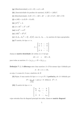 (g) (Distributividade) α (A + B) = αA + αB.

   (h) (Associatividade do produto de matrizes) A (BC) = (AB) C.

   (i) (Distributividade) A (B + C) = AB + AC         e (B + C) D = BD + CD.

   (j) α (AB) = (αA) B = A (αB).
             T
   (k) AT        = A.

   (l) (A + B)T = AT + B T .

   (m) (αA)T = αAT .

   (n) (AB)T = B T AT .

   (o) (A1 A2 ...An )T = AT ...AT AT , com A1 , A2 , ..., An matrizes de tipos apropriados.
                          n     2 1

       `
   (p) A matriz, do tipo n × n,
                                                        
                                               1 0 ··· 0
                                           
                                              0 1 ··· 0 
                                                         
                                         I=   .
                                               .   .. . 
                                                       . 
                                              .     . .
                                               0 0 ··· 1

chama-se matriz identidade (de ordem n) e ´ tal que
                                          e

                                    AI = A       e   IB = B,

para todas as matrizes A = (aij )m×n e B = (bij )n×m .


Deﬁni¸˜o 7 (i) A diferen¸a entre duas matrizes A e B do mesmo tipo ´ deﬁnida por
     ca                 c                                          e

                                         A − B = A + (−B),

ou seja, ´ a soma de A com o sim´trico de B.
         e                      e

   (ii) Sejam A uma matriz do tipo n × n e p ∈ N. A potˆncia p de A ´ deﬁnida por
                                                       e            e

                        Ap = A...A e para p = 0 deﬁne-se A0 = I.
                               p vezes

         `
   (iii) A matriz do tipo n × n
                                                          
                                         a11 0 · · · 0
                                     
                                         0 a22 · · · 0    
                                                           
                                         .
                                          .      ..   .
                                                      .    ,
                                         .         . .    
                                          0  0 · · · ann

cujas entradas fora da diagonal principal s˜o nulas, chama-se matriz diagonal.
                                           a

                                                 5
 