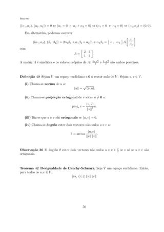 tem-se

(α1 , α2 ) , (α1 , α2 ) = 0 ⇔ (α1 = 0 e α1 + α2 = 0) ⇔ (α1 = 0 e α2 = 0) ⇔ (α1 , α2 ) = (0, 0).

   Em alternativa, podemos escrever

                                                                                             β1
          (α1 , α2 ) , (β 1 , β 2 ) = 2α1 β 1 + α1 β 2 + α2 β 1 + α2 β 2 =     α1 α2     A
                                                                                             β2
com
                                                     2 1
                                             A=               .
                                                     1 1
                                                               √          √
                                                             3+ 5       3− 5
A matriz A ´ sim´trica e os valores pr´prios de A:
           e    e                     o                        2
                                                                    e     2
                                                                               s˜o ambos positivos.
                                                                                a



Deﬁni¸˜o 40 Sejam V um espa¸o euclidiano e 0 o vector nulo de V . Sejam u, v ∈ V .
     ca                    c

   (i) Chama-se norma de u a:
                                              u =        u, u .

   (ii) Chama-se projec¸˜o ortogonal de v sobre u = 0 a:
                       ca

                                                         v, u
                                           proju v =          u.
                                                          u 2

   (iii) Diz-se que u e v s˜o ortogonais se u, v = 0.
                           a

   (iv) Chama-se ˆngulo entre dois vectores n˜o nulos u e v a:
                 a                           a

                                                          u, v
                                          θ = arccos           .
                                                         u v


                                                                                   π
Observa¸˜o 36 O angulo θ entre dois vectores n˜o nulos u e v ´
         ca     ˆ                             a              e                     2
                                                                                       se e s´ se u e v s˜o
                                                                                             o           a
ortogonais.



Teorema 42 Desigualdade de Cauchy-Schwarz. Seja V um espa¸o euclidiano. Ent˜o,
                                                         c                 a
para todos os u, v ∈ V ,
                             | u, v | ≤ u v




                                                    50
 
