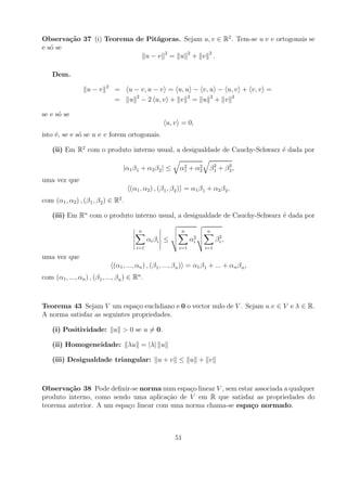 Observa¸˜o 37 (i) Teorema de Pit´goras. Sejam u, v ∈ R2 . Tem-se u e v ortogonais se
        ca                      a
e s´ se
   o
                             u−v 2 = u 2+ v 2.

    Dem.
                             2
                    u−v          =      u − v, u − v = u, u − v, u − u, v + v, v =
                                 =      u 2 − 2 u, v + v 2 = u 2 + v 2

se e s´ se
      o
                                                         u, v = 0,
isto ´, se e s´ se u e v forem ortogonais.
     e        o

    (ii) Em R2 com o produto interno usual, a desigualdade de Cauchy-Schwarz ´ dada por
                                                                             e

                                     |α1 β 1 + α2 β 2 | ≤      α 2 + α2
                                                                 1    2      β2 + β2,
                                                                              1    2

uma vez que
                                        (α1 , α2 ) , (β 1 , β 2 ) = α1 β 1 + α2 β 2 ,
com (α1 , α2 ) , (β 1 , β 2 ) ∈ R2 .

    (iii) Em Rn com o produto interno usual, a desigualdade de Cauchy-Schwarz ´ dada por
                                                                              e

                                            n                   n           n
                                                 αi β i ≤            α2
                                                                      i         β2,
                                                                                 i
                                           i=1                 i=1        i=1

uma vez que
                                 (α1 , ..., αn ) , (β 1 , ..., β n ) = α1 β 1 + ... + αn β n ,
com (α1 , ..., αn ) , (β 1 , ..., β n ) ∈ Rn .



Teorema 43 Sejam V um espa¸o euclidiano e 0 o vector nulo de V . Sejam u.v ∈ V e λ ∈ R.
                               c
A norma satisfaz as seguintes propriedades.

    (i) Positividade: u > 0 se u = 0.

    (ii) Homogeneidade: λu = |λ| u

    (iii) Desigualdade triangular: u + v ≤ u + v



Observa¸˜o 38 Pode deﬁnir-se norma num espa¸o linear V , sem estar associada a qualquer
        ca                                    c
produto interno, como sendo uma aplica¸ao de V em R que satisfaz as propriedades do
                                        c˜
teorema anterior. A um espa¸o linear com uma norma chama-se espa¸o normado.
                           c                                     c



                                                             51
 
