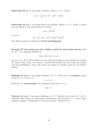 Observa¸˜o 39 Seja V um espa¸o euclidiano. Sejam u, v ∈ V . Tem-se
       ca                   c
                                        1              2          2         2
                             u, v =          u+v           − u        − v       .
                                        2


Observa¸˜o 40 Seja V um espa¸o linear real normado. Sejam u, v ∈ V . Ent˜o, a norma
         ca                     c                                       a
pode ser obtida de um produto interno na forma

                                            u =            u, u

se e s´ se
      o
                                   2               2              2             2
                            u−v        + u+v           =2 u           +2 v          .
Esta ultima equa¸ao ´ conhecida por lei do paralelogramo.
     ´          c˜ e



Exemplo 37 Uma norma que n˜o ´ obtida a partir de um produto interno. Seja
                                a e
     2
  : R → R a aplica¸ao deﬁnida por
                  c˜

                                       (α1 , α2 ) = |α1 | + |α2 | ,
                      ´ a
com (α1 , α2 ) ∈ R2 . E f´cil veriﬁcar que esta aplica¸ao satisfaz as trˆs condi¸oes do teorema
                                                      c˜                e       c˜
43. Logo, ´ uma norma. No entanto, ´ tamb´m f´cil veriﬁcar que esta norma n˜o satisfaz
           e                             e       e a                                  a
a lei do paralelogramo. Logo, esta norma n˜o poder´ ser obtida a partir de um produto
                                                a        a
interno.



Deﬁni¸˜o 41 Sejam V um espa¸o euclidiano e S ⊂ V . Diz-se que S ´ ortogonal se para
       ca                    c                                  e
todos os u, v ∈ S com u = v,
                                    u, v = 0.
Diz-se que S ´ ortonormado se fˆr ortogonal e para todo o u ∈ S,
             e                 o

                                                u = 1.



Teorema 44 Sejam V um espa¸o euclidiano e S ⊂ V . Seja 0 o vector nulo de V . Se S ´
                                c                                                      e
ortogonal e 0 ∈ S ent˜o S ´ linearmente independente. Em particular, se n = dim V ent˜o
              /      a    e                                                          a
qualquer conjunto S ortogonal de n vectores n˜o nulos ´ uma base de V .
                                             a        e




                                                  52
 
