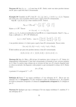 Teorema 49 Seja {v1 , v2 , ..., vn } uma base de Rn . Ent˜o, existe um unico produto interno
                                                         a             ´
    n
em R para o qual esta base ´ ortonormada.
                               e



Exemplo 39 Considere em R2 a base S = {v1 , v2 }, com v1 = (1, 0) e v2 = (1, 1). Vejamos
que existe um e um s´ produto interno para o qual a base S ´ ortonormada.
                      o                                     e
          2                                       2
   Seja Bc = {(1, 0), (0, 1)} a base can´nica de R . Tem-se
                                        o
                                                                  −1
                                             −1            1 1                1 −1
                      SBc →S = SS→Bc
                        2          2              =                    =                  .
                                                           0 1                0 1
Sejam u, v ∈ R2 . Tem-se
                                 u = (α1 , α2 )       e v = (β 1 , β 2 ) ,
                                                     2
onde α1 , α2 e β 1 , β 2 s˜o as coordenadas na base Bc de u e v respectivamente. Seja S = SBc →S .
                          a                                                                 2
                              2     2
Logo, a aplica¸ao , : R × R deﬁnida por
                c˜

                                                            v 1 , v1       v 1 , v2           1 0
             u, v = (Su)T A (Sv) , com A =                                            =             ,
                                                            v 2 , v1       v 2 , v2           0 1

´ um produto interno e ´ o unico para o qual a base S ´ ortonormada. Tem-se ent˜o
e                      e ´                            e                        a

                      (α1 , α2 ) , (β 1 , β 2 ) = α1 β 1 − α1 β 2 − α2 β 1 + 2α2 β 2 .
´ a
E f´cil veriﬁcar que para este produto interno a base S ´ ortonormada:
                                                        e

                   (1, 0) , (1, 1) = 0 e      (1, 0) , (1, 0) = (1, 1) , (1, 1) = 1.



Teorema 50 Seja A ∈ Matn×n (R) tal que A ´ sim´trica, isto ´, tal que A = AT . Ent˜o A ´
                                               e    e           e                     a     e
diagonaliz´vel relativamente a uma base ortonormada vp formada s´ por vectores pr´prios
          a                                                          o                 o
de A. Seja S a matriz cujas colunas s˜o os vectores da base vp e D a matriz diagonal onde
                                      a
se coloca na entrada i da diagonal o valor pr´prio λi que corresponde a coluna i de S. Ent˜o
                                             o                        `                   a
temos
                                         D = S T AS,
e portanto S ´ ortogonal S −1 = S T .
             e



Deﬁni¸˜o 42 Sejam V um espa¸o euclidiano e S um subespa¸o de V . Diz-se que um
       ca                         c                          c
elemento de V ´ ortogonal a S se fˆr ortogonal a todos os elementos de S. Ao conjunto
                e                    o
de todos os elementos ortogonais a S chama-se complemento ortogonal de S e designa-se
por S ⊥ .



Teorema 51 Qualquer que seja o subespa¸o S de um espa¸o euclidiano V , tamb´m S ⊥ ´
                                      c              c                     e      e
um subespa¸o de V .
          c

                                                      55
 