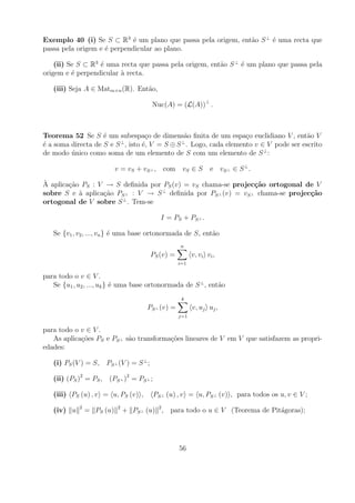 Exemplo 40 (i) Se S ⊂ R3 ´ um plano que passa pela origem, ent˜o S ⊥ ´ uma recta que
                             e                                a      e
passa pela origem e ´ perpendicular ao plano.
                    e

    (ii) Se S ⊂ R3 ´ uma recta que passa pela origem, ent˜o S ⊥ ´ um plano que passa pela
                   e                                     a      e
origem e ´ perpendicular a recta.
          e              `

   (iii) Seja A ∈ Matm×n (R). Ent˜o,
                                 a

                                        Nuc(A) = (L(A))⊥ .



Teorema 52 Se S ´ um subespa¸o de dimens˜o ﬁnita de um espa¸o euclidiano V , ent˜o V
                    e             c           a                  c                   a
                         ⊥                   ⊥
´ a soma directa de S e S , isto ´, V = S ⊕ S . Logo, cada elemento v ∈ V pode ser escrito
e                                e
de modo unico como soma de um elemento de S com um elemento de S ⊥ :
         ´

                           v = vS + vS ⊥ , com vS ∈ S           e vS ⊥ ∈ S ⊥ .
`
A aplica¸ao PS : V → S deﬁnida por PS (v) = vS chama-se projec¸˜o ortogonal de V
        c˜                                                      ca
sobre S e a aplica¸ao PS ⊥ : V → S ⊥ deﬁnida por PS ⊥ (v) = vS ⊥ chama-se projec¸˜o
           `      c˜                                                            ca
                       ⊥
ortogonal de V sobre S . Tem-se

                                            I = P S + PS ⊥ .

   Se {v1 , v2 , ..., vn } ´ uma base ortonormada de S, ent˜o
                           e                               a
                                                   n
                                        PS (v) =         v, vi vi ,
                                                   i=1

para todo o v ∈ V .
   Se {u1 , u2 , ..., uk } ´ uma base ortonormada de S ⊥ , ent˜o
                           e                                  a
                                                    k
                                      PS ⊥ (v) =         v, uj uj ,
                                                   j=1


para todo o v ∈ V .
   As aplica¸oes PS e PS ⊥ s˜o transforma¸oes lineares de V em V que satisfazem as propri-
            c˜              a            c˜
edades:

   (i) PS (V ) = S, PS ⊥ (V ) = S ⊥ ;

   (ii) (PS )2 = PS , (PS ⊥ )2 = PS ⊥ ;

   (iii) PS (u) , v = u, PS (v) ,         PS ⊥ (u) , v = u, PS ⊥ (v) , para todos os u, v ∈ V ;
            2              2
   (iv) u       = PS (u)       + PS ⊥ (u) 2 , para todo o u ∈ V (Teorema de Pit´goras);
                                                                               a




                                                   56
 