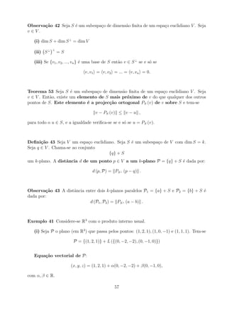 Observa¸˜o 42 Seja S ´ um subespa¸o de dimens˜o ﬁnita de um espa¸o euclidiano V . Seja
       ca            e           c           a                  c
v ∈V.

   (i) dim S + dim S ⊥ = dim V
              ⊥
   (ii) S ⊥       =S

   (iii) Se {v1 , v2 , ..., vn } ´ uma base de S ent˜o v ∈ S ⊥ se e s´ se
                                 e                  a                o

                                v, v1 = v, v2 = ... = v, vn = 0.



Teorema 53 Seja S ´ um subespa¸o de dimens˜o ﬁnita de um espa¸o euclidiano V . Seja
                      e          c          a                 c
v ∈ V . Ent˜o, existe um elemento de S mais pr´ximo de v do que qualquer dos outros
           a                                  o
pontos de S. Este elemento ´ a projec¸˜o ortogonal PS (v) de v sobre S e tem-se
                             e         ca

                                     v − PS (v) ≤ v − u ,

para todo o u ∈ S, e a igualdade veriﬁca-se se e s´ se u = PS (v).
                                                  o



Deﬁni¸˜o 43 Seja V um espa¸o euclidiano. Seja S ´ um subespa¸o de V com dim S = k.
       ca                     c                 e           c
Seja q ∈ V . Chama-se ao conjunto
                                     {q} + S
um k-plano. A distˆncia d de um ponto p ∈ V a um k-plano P = {q} + S ´ dada por:
                  a                                                  e

                                    d (p, P) = PS ⊥ (p − q) .



Observa¸˜o 43 A distˆncia entre dois k-planos paralelos P1 = {a} + S e P2 = {b} + S ´
        ca          a                                                               e
dada por:
                            d (P1 , P2 ) = PS ⊥ (a − b) .



Exemplo 41 Considere-se R3 com o produto interno usual.

   (i) Seja P o plano (em R3 ) que passa pelos pontos: (1, 2, 1), (1, 0, −1) e (1, 1, 1). Tem-se

                         P = {(1, 2, 1)} + L ({(0, −2, −2), (0, −1, 0)})


   Equa¸˜o vectorial de P:
       ca

                        (x, y, z) = (1, 2, 1) + α(0, −2, −2) + β(0, −1, 0),

com α, β ∈ R.

                                                57
 