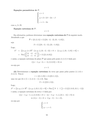 Equa¸oes param´tricas de P:
       c˜        e
                           
                            x=1
                           
                           
                           
                           
                              y = 2 + 2β − 2α − β
                           
                           
                           
                           
                           
                              z = 1 − 2α
com α, β ∈ R.
   Equa¸˜o cartesiana de P:
       ca
                                               x = 1.

   Em alternativa, podemos determinar uma equa¸˜o cartesiana de P do seguinte modo.
                                                   ca
Atendendo a que
                      P = {(1, 2, 1)} + L ({(0, −2, −2), (0, −1, 0)}) ,
seja
                               S = L ({(0, −2, −2), ((0, −1, 0)}) .
Logo,
       S⊥ =     (x, y, z) ∈ R3 : (x, y, z), (0, −2, −2) = 0 e    (x, y, z), (0, −1, 0) = 0 =
                       0 −2 −2
          = Nuc                         = L ({(1, 0, 0)})
                       0 −1 0
e assim, a equa¸ao cartesiana do plano P que passa pelo ponto (1, 2, 1) ´ dada por:
               c˜                                                       e
                            ( (x − 1, y − 2, z − 1), (1, 0, 0) = 0) ⇔
ou seja por
                                               x = 1.

    (ii) Determinemos a equa¸˜o cartesiana da recta que passa pelos pontos (1, 1, 0) e
                            ca
(1, 2, 1). Tem-se
                            r = {(1, 1, 0)} + L ({(0, 1, 1)}) ,
uma vez que (0, 1, 1) = (1, 2, 1) − (1, 1, 0). Seja
                                       S = L ({(0, 1, 1)}) .
Logo,
S ⊥ = (x, y, z) ∈ R3 : (x, y, z), (0, 1, 1) = 0 = Nuc          0 1 1    = L ({(1, 0, 0), (0, 1, −1)})
e assim, a equa¸ao cartesiana da recta r ´ dada por:
               c˜                        e
           ( (x − 1, y − 1, z), (1, 0, 0) = 0 e    (x − 1, y − 1, z), (0, 1, −1) = 0) ⇔
                           ⇔ (1 (x − 1) = 0 e 1 (y − 1) − 1z = 0) ,
ou seja por                               
                                           x=1
                                          
                                              y − z = 1.



                                                  58
 