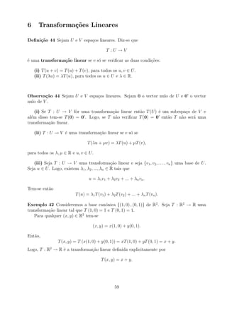 6     Transforma¸oes Lineares
                c˜

Deﬁni¸˜o 44 Sejam U e V espa¸os lineares. Diz-se que
     ca                     c

                                            T :U →V

´ uma transforma¸˜o linear se e s´ se veriﬁcar as duas condi¸oes:
e               ca               o                          c˜

    (i) T (u + v) = T (u) + T (v), para todos os u, v ∈ U .
    (ii) T (λu) = λT (u), para todos os u ∈ U e λ ∈ R.



Observa¸˜o 44 Sejam U e V espa¸os lineares. Sejam 0 o vector nulo de U e 0 o vector
         ca                   c
nulo de V .

    (i) Se T : U → V fˆr uma transforma¸ao linear ent˜o T (U ) ´ um subespa¸o de V e
                        o                c˜           a        e           c
al´m disso tem-se T (0) = 0 . Logo, se T n˜o veriﬁcar T (0) = 0 ent˜o T n˜o ser´ uma
  e                                       a                        a     a     a
transforma¸ao linear.
           c˜

    (ii) T : U → V ´ uma transforma¸ao linear se e s´ se
                   e               c˜               o

                                 T (λu + µv) = λT (u) + µT (v),

para todos os λ, µ ∈ R e u, v ∈ U .

   (iii) Seja T : U → V uma transforma¸ao linear e seja {v1 , v2 , . . . , vn } uma base de U .
                                               c˜
Seja u ∈ U . Logo, existem λ1 , λ2 , ..., λn ∈ R tais que

                                  u = λ1 v1 + λ2 v2 + ... + λn vn .

Tem-se ent˜o
          a
                          T (u) = λ1 T (v1 ) + λ2 T (v2 ) + ... + λn T (vn ).

Exemplo 42 Consideremos a base can´nica {(1, 0) , (0, 1)} de R2 . Seja T : R2 → R uma
                                         o
transforma¸ao linear tal que T (1, 0) = 1 e T (0, 1) = 1.
          c˜
   Para qualquer (x, y) ∈ R2 tem-se

                                    (x, y) = x(1, 0) + y(0, 1).

Ent˜o,
   a
                T (x, y) = T (x(1, 0) + y(0, 1)) = xT (1, 0) + yT (0, 1) = x + y.
Logo, T : R2 → R ´ a transforma¸ao linear deﬁnida explicitamente por
                 e             c˜

                                         T (x, y) = x + y.




                                                  59
 