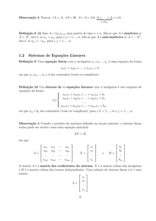 Observa¸˜o 3 Tem-se: 1A = A, 0A = 0, A + A = 2A, A + . . . + A = nA.
       ca
                                                                       n vezes




Deﬁni¸˜o 8 (i) Seja A = (aij )n×n uma matriz do tipo n × n. Diz-se que A ´ sim´trica se
        ca                                                                        e     e
A = A , isto ´, se aij = aji , para i, j = 1, ..., n. Diz-se que A ´ anti-sim´trica se A = −AT ,
        T
               e                                                   e         e
isto ´, se aij = −aji , para i, j = 1, ..., n.
     e



1.2      Sistemas de Equa¸oes Lineares
                         c˜
Deﬁni¸˜o 9 Uma equa¸˜o linear com n inc´gnitas x1 , x2 , ..., xn ´ uma equa¸ao da forma
     ca            ca                  o                         e         c˜

                                  a1 x1 + a2 x2 + ... + an xn = b,

em que a1 , a2 , ..., an e b s˜o constantes (reais ou complexos).
                              a


Deﬁni¸˜o 10 Um sistema de m equa¸oes lineares com n inc´gnitas ´ um conjunto de
       ca                           c˜                         o e
equa¸oes da forma
    c˜                  
                         a11 x1 + a12 x2 + ... + a1n xn = b1
                        
                        
                           a21 x1 + a22 x2 + ... + a2n xn = b2
                    (∗)
                        
                                          ...
                        
                          am1 x1 + am2 x2 + ... + amn xn = bm
em que aij e bk s˜o constantes (reais ou complexos), para i, k = 1, ..., m e j = 1, ..., n.
                 a


Observa¸˜o 4 Usando o produto de matrizes deﬁnido na sec¸ao anterior, o sistema linear
        ca                                              c˜
acima pode ser escrito como uma equa¸ao matricial
                                    c˜

                                                AX = B,

em que
                                                                                       
                    a11   a12   ···   a1n                     x1                       b1
             
                   a21   a22   ···   a2n   
                                            
                                                     
                                                             x2   
                                                                   
                                                                                   
                                                                                      b2   
                                                                                            
           A=       .
                     .     .
                           .           .
                                       .    ,     X=         .
                                                               .       e        B=    .
                                                                                        .   .
                    .     .···        .                     .                      .   
                    am1 am2 · · · amn                         xn                       bm

A matriz A ´ a matriz dos coeﬁcientes do sistema, X ´ a matriz coluna das inc´gnitas
           e                                            e                        o
e B ´ a matriz coluna dos termos independentes. Uma solu¸ao do sistema linear (∗) ´ uma
    e                                                    c˜                       e
matriz                                         
                                             s1
                                           s2 
                                               
                                      S= .  . 
                                           .
                                            sn

                                                   6
 