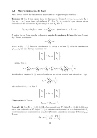 6.1    Matriz mudan¸a de base
                   c
Nesta sec¸ao vamos dar uma fam´ importante de ”Representa¸ao matricial”.
         c˜                   ılia                       c˜

Teorema 55 Seja V um espa¸o linear de dimens˜o n. Sejam S1 = {v1 , v2 , . . . , vn } e S2 =
                                    c                 a
{w1 , w2 , . . . , wn } duas bases ordenadas de V . Seja SS1 →S2 a matriz cujas colunas s˜o as
                                                                                         a
coordenadas dos vectores de S1 em rela¸ao a base S2 . Isto ´,
                                            c˜ `               e
                                                            n
             SS1 →S2 = (sij )n×n         com vj =                sij wi      para todo o j = 1, ..., n.
                                                           i=1

A matriz SS1 →S2 ´ n˜o singular e chama-se matriz de mudan¸a de base (da base S1 para
                  e a                                     c
S2 ). Assim, se tivermos
                                                            n
                                                   u=            λi v i ,
                                                           i=1

isto ´, se (λ1 , ..., λn ) forem as coordenadas do vector u na base S1 ent˜o as coordenadas
       e                                                                  a
(µ1 , ..., µn ) de u na base S2 s˜o dadas por
                                 a
                                                        
                                       µ1               λ1
                                      .             . 
                                      .  = SS1 →S2  .  .
                                        .                .
                                       µn               λn

   Dem. Tem-se
                     n               n                n          n                  n   n
               u=         µi wi =         λj v j =         λj          sij wi =               sij λj   wi .
                    i=1             j=1              j=1         i=1              i=1   j=1

Atendendo ao teorema 36 (i), as coordenadas de um vector u numa base s˜o unicas. Logo,
                                                                      a ´
                                                           n
                                               µi =              sij λj      ,
                                                           j=1

para todo o i = 1, ..., n. Isto ´,
                                e
                                                                            
                                            µ1                              λ1
                                           .                               . .
                                           .  = SS1 →S2                   . 
                                                          
                                             .                               .
                                            µn                              λn

Observa¸˜o 45 Tem-se
       ca
                                              SS2 →S1 = (SS1 →S2 )−1 .

Exemplo 44 Seja Bc = {(1, 0), (0, 1)} a base can´nica de R2 . Seja B = {(1, 2), (2, 1)} uma
                                                  o
outra base ordenada de R2 . Sejam (2, 3) as coordenadas de um vector u na base can´nica Bc
                                                                                    o
e determinemos as coordenadas de u na base B usando a matriz de mudan¸a de base SBc →B .
                                                                         c
Tem-se
                                            −1/3 2/3
                                SBc →B =                  ,
                                             2/3 −1/3

                                                           61
 