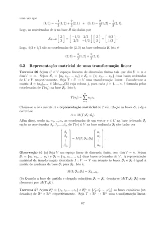 uma vez que
                          1        2                 2        1
                (1, 0) = − (1, 2) + (2, 1) e (0, 1) = (1, 2) − (2, 1).
                          3        3                 3        3
Logo, as coordenadas de u na base B s˜o dadas por
                                     a

                                  2           −1/3 2/3                    2       4/3
                        SBc →B         =                                      =         .
                                  3            2/3 −1/3                   3       1/3

Logo, 4/3 e 1/3 s˜o as coordenadas de (2, 3) na base ordenada B, isto ´
                 a                                                    e
                                               4        1
                                       (2, 3) = (1, 2) + (2, 1).
                                               3        3

6.2     Representa¸˜o matricial de uma transforma¸˜o linear
                  ca                             ca
Teorema 56 Sejam U e V espa¸os lineares de dimens˜es ﬁnitas tais que dim U = n e
                                   c                      o
dim V = m. Sejam S1 = {u1 , u2 , . . . , un } e S2 = {v1 , v2 , . . . , vm } duas bases ordenadas
de U e V respectivamente. Seja T : U → V uma transforma¸ao linear. Considere-se a
                                                                        c˜
matriz A = (aij )m×n ∈ Matm×n (R) cuja coluna j, para cada j = 1, ..., n, ´ formada pelas
                                                                                  e
coordenadas de T (uj ) na base S2 . Isto ´,
                                         e
                                                         m
                                             T (uj ) =         aij vi .
                                                         i=1

Chama-se a esta matriz A a representa¸˜o matricial de T em rela¸ao as bases S 1 e S2 e
                                     ca                        c˜ `
escreve-se
                                  A = M (T ; S1 ; S2 ).
Al´m disso, sendo α1 , α2 , ..., αn as
  e                                         coordenadas de um vector v ∈ U na base ordenada S1
ent˜o as coordenadas β 1 , β 2 , ..., β m
   a                                        de T (v) ∈ V na base ordenada S2 s˜o dadas por
                                                                              a
                                                                   
                                      β1                           α1
                                   β                            α2 
                                   2                               
                                   .        = M (T ; S1 ; S2 )  .  .
                                   .   .                        . 
                                                                    .
                                      βm                           αn

Observa¸˜o 46 (a) Seja V um espa¸o linear de dimens˜o ﬁnita, com dim V = n. Sejam
         ca                                     c                      a
S1 = {u1 , u2 , . . . , un } e S2 = {v1 , v2 , . . . , vn } duas bases ordenadas de V . A representa¸ao
                                                                                                    c˜
matricial da transforma¸ao identidade I : V → V em rela¸ao as bases S1 e S2 ´ igual a
                               c˜                                         c˜ `                 e       `
matriz de mudan¸a da base S1 para S2 . Isto ´,
                       c                                   e

                                        M (I; S1 ; S2 ) = SS1 →S2 .

(b) Quando a base de partida e chegada coincidem S2 = S1 , denota-se M (T ; S1 ; S2 ) som-
plesmente por M (T ; S1 ).
                   n                             m
Teorema 57 Sejam Bc = {e1 , e2 , . . . , en } e Bc = {e1 , e2 , . . . , em } as bases can´nicas (or-
                                                                                         o
denadas) de R e R respectivamente. Seja T : Rn → Rm uma transforma¸ao linear.
             n   m
                                                                                         c˜

                                                     62
 