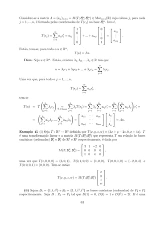 n    m
Considere-se a matriz A = (aij )m×n = M (T ; Bc ; Bc ) ∈ Matm×n (R) cuja coluna j, para cada
                                                                    m
j = 1, ..., n, ´ formada pelas coordenadas de T (ej ) na base Bc . Isto ´,
               e                                                          e
                                                               
                                                1                 0          
                              m                0               .      a1j
                                                                 .   . 
                                 aij ei = a1j  .  + ... + amj  .  =  .  .
                                               
                   T (ej ) =                                                .
                                               . 
                                                .                0 
                             i=1                                          amj
                                                0                 1

Ent˜o, tem-se, para todo o u ∈ Rn ,
   a
                                                          T (u) = Au.

   Dem. Seja u ∈ Rn . Ent˜o, existem λ1 , λ2 , ..., λn ∈ R tais que
                         a
                                                                                     n
                                    u = λ1 e1 + λ2 e2 + ... + λn en =                     λj e j .
                                                                                    j=1

Uma vez que, para todo o j = 1, ..., n,
                                                                 m
                                                    T (ej ) =           aij ei ,
                                                                 i=1

tem-se
                      n                            n                      n         m                m     n
   T (u) = T               λj e j           =            λj T (ej ) =          λj         aij ei =               aij λj   ei =
                                      T ´ linear
                                        e
                     j=1                           j=1                   j=1        i=1              i=1   j=1
                                                                                                  
                 n                      n                       a11      · · · a1n              λ1
          =           a1j λj , ...,         amj λj        =             ···                   .  = Au.
                                                                                                 . 
                                                                                                .
                j=1                   j=1                       am1      · · · amn              λn

Exemplo 45 (i) Seja T : R4 → R3 deﬁnida por T (x, y, z, w) = (3x + y − 2z, 0, x + 4z). T
                                                4  3
´ uma transforma¸ao linear e a matriz M (T ; Bc ; Bc ) que representa T em rela¸ao as bases
e                c˜                                                            c˜ `
                       4    3      4       3
can´nicas (ordenadas) Bc e Bc de R e R respectivamente, ´ dada por
   o                                                         e
                                                            
                                                3 1 −2 0
                                   4    3
                           M (T ; Bc ; Bc ) =  0 0 0 0  ,
                                                1 0 4 0

uma vez que T (1, 0, 0, 0) = (3, 0, 1), T (0, 1, 0, 0) = (1, 0, 0), T (0, 0, 1, 0) = (−2, 0, 4) e
T (0, 0, 0, 1) = (0, 0, 0). Tem-se ent˜o:
                                      a
                                                                    
                                                                   x
                                                        4    3
                                                                  y 
                               T (x, y, z, w) = M (T ; Bc ; Bc ) 
                                                                  z .
                                                                     

                                                                   w

   (ii) Sejam S1 = {1, t, t2 } e S2 = {1, t, t2 , t3 } as bases can´nicas (ordenadas) de P2 e P3
                                                                   o
respectivamente. Seja D : P2 → P3 tal que D(1) = 0, D(t) = 1 e D(t2 ) = 2t. D ´ uma       e

                                                                63
 