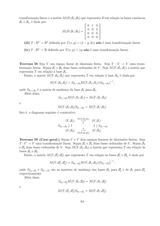 transforma¸ao linear e a matriz M (D; S1 ; S2 ) que representa D em rela¸ao as bases can´nicas
            c˜                                                          c˜ `            o
S1 e S2 , ´ dada por
          e                                                 
                                                     0 1 0
                                                   0 0 2 
                               M (D; S1 ; S2 ) =  0 0 0 .
                                                             

                                                     0 0 0
    (iii) T : R2 → R2 deﬁnida por T (x, y) = (1 − y, 2x) n˜o ´ uma transforma¸ao linear.
                                                          a e                c˜

    (iv) T : R2 → R deﬁnida por T (x, y) = xy n˜o ´ uma transforma¸ao linear.
                                               a e                c˜



Teorema 58 Seja V um espa¸o linear de dimens˜o ﬁnita. Seja T : V → V uma trans-
                                c                    a
forma¸ao linear. Sejam S1 e S2 duas bases ordenadas de V . Seja M (T ; S1 ; S1 ) a matriz que
      c˜
representa T em rela¸ao a base S1 .
                     c˜ `
   Ent˜o, a matriz M (T ; S2 ; S2 ) que representa T em rela¸ao a base S2 , ´ dada por
       a                                                    c˜ `            e

                        M (T ; S2 ; S2 ) = SS1 →S2 M (T ; S1 ; S1 ) (SS1 →S2 )−1 ,

onde SS1 →S2 ´ a matriz de mudan¸a da base S1 para S2 .
             e                    c
   Al´m disso,
     e
                            SS1 →S2 M (T ; S1 ; S1 ) = M (T ; S1 ; S2 )
e
                               M (T ; S2 ; S2 )SS1 →S2 = M (T ; S1 ; S2 ).
Isto ´, o diagrama seguinte ´ comutativo.
     e                      e
                                                 M (T ;S1 ;S1 )
                                      (V, S1 )       −→           (V, S1 )
                                                       T
                               SS1 →S2 ↓ I                         I ↓ SS1 →S2
                                                       T
                                     (V, S2 )        −→           (V, S2 )
                                                 M (T ;S2 ;S2 )


Teorema 59 (Caso geral.) Sejam U e V dois espa¸os lineares de dimens˜es ﬁnitas. Seja
                                                         c                     o
T : U → V uma transforma¸ao linear. Sejam S1 e S1 duas bases ordenadas de U . Sejam S2
                            c˜
e S2 duas bases ordenadas de V . Seja M (T ; S1 ; S2 ) a matriz que representa T em rela¸ao as
                                                                                         c˜ `
bases S1 e S2 .
    Ent˜o, a matriz M (T ; S1 ; S2 ) que representa T em rela¸ao as bases S1 e S2 , ´ dada por
       a                                                     c˜ `                   e
                                                                                 −1
                        M (T ; S1 ; S2 ) = SS2 →S2 M (T ; S1 ; S2 ) SS1 →S1           ,

onde SS2 →S2 e SS1 →S1 s˜o as matrizes de mudan¸a das bases S2 para S2 e de S1 para S1
                        a                             c
respectivamente.
   Al´m disso,
      e
                            SS2 →S2 M (T ; S1 ; S2 ) = M (T ; S1 ; S2 )
e
                               M (T ; S1 ; S2 )SS1 →S1 = M (T ; S1 ; S2 ).


                                                    64
 