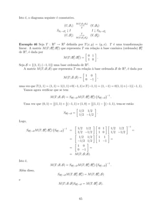 Isto ´, o diagrama seguinte ´ comutativo.
     e                      e
                                                  M (T ;S1 ;S2 )
                                       (U, S1 )       −→           (V, S2 )
                                                        T
                               SS1 →S1 ↓ I                          I ↓ SS2 →S2
                                                        T
                                     (U, S1 )         −→           (V, S2 )
                                                  M (T ;S1 ;S2 )


Exemplo 46 Seja T : R2 → R2 deﬁnida por T (x, y) = (y, x). T ´ uma transforma¸ao
                                                                       e                c˜
                         2    2                                                            2
linear. A matriz M (T ; Bc ; Bc ) que representa T em rela¸ao a base can´nica (ordenada) Bc
                                                          c˜ `           o
     2
de R , ´ dada por
        e
                                           2    2     0 1
                                   M (T ; Bc ; Bc ) =      .
                                                      1 0
Seja S = {(1, 1), (−1, 1)} uma base ordenada de R2 .
   A matriz M (T ; S; S) que representa T em rela¸ao a base ordenada S de R2 , ´ dada por
                                                 c˜ `                          e

                                                             1 0
                                       M (T ; S; S) =                    ,
                                                             0 −1

uma vez que T (1, 1) = (1, 1) = 1(1, 1)+0(−1, 1) e T (−1, 1) = (1, −1) = 0(1, 1)+(−1)(−1, 1).
  Vamos agora veriﬁcar que se tem
                                                       2    2                       −1
                         M (T ; S; S) = SBc →S M (T ; Bc ; Bc ) SBc →S
                                          2                       2                      .
                         1          1                    1          1
    Uma vez que (0, 1) = 2 (1, 1) + 2 (−1, 1) e (1, 0) = 2 (1, 1) − 2 (−1, 1), tem-se ent˜o
                                                                                         a

                                                     1/2 1/2
                                       SBc →S =
                                         2                              .
                                                     1/2 −1/2

Logo,
                                                                                                    −1
                     2    2            −1           1/2 1/2                  0 1         1/2 1/2
      SBc →S M (T ; Bc ; Bc ) SBc →S
        2                       2           =                                                            =
                                                    1/2 −1/2                 1 0         1/2 −1/2
                                                     1/2 1/2                 1 1
                                            =                                            =
                                                    −1/2 1/2                 1 −1
                                               1 0
                                            =             =
                                               0 −1
                                            = M (T ; S; S).

Isto ´,
     e
                                                       2    2                       −1
                         M (T ; S; S) = SBc →S M (T ; Bc ; Bc ) SBc →S
                                          2                       2                      .
Al´m disso,
  e
                                              2    2             2
                               SBc →S M (T ; Bc ; Bc ) = M (T ; Bc ; S)
                                 2


e
                                                             2
                                M (T ; S; S)SBc →S = M (T ; Bc ; S).
                                              2




                                                     65
 
