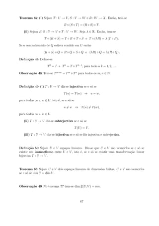 Teorema 62 (i) Sejam T : U → V, S : V → W e R : W → X. Ent˜o, tem-se
                                                          a

                                   R ◦ (S ◦ T ) = (R ◦ S) ◦ T .

   (ii) Sejam R, S : U → V e T : V → W . Seja λ ∈ R. Ent˜o, tem-se
                                                        a

                   T ◦ (R + S) = T ◦ R + T ◦ S e T ◦ (λR) = λ (T ◦ R) .

Se o contradom´
              ınio de Q estiver contido em U ent˜o
                                                a

                   (R + S) ◦ Q = R ◦ Q + S ◦ Q e (λR) ◦ Q = λ (R ◦ Q) .

Deﬁni¸˜o 48 Deﬁne-se
     ca

                      T 0 = I e T k = T ◦ T k−1 , para todo o k = 1, 2, ....

Observa¸˜o 48 Tem-se T m+n = T m ◦ T n para todos os m, n ∈ N.
       ca



Deﬁni¸˜o 49 (i) T : U → V diz-se injectiva se e s´ se
     ca                                          o

                                  T (u) = T (w) ⇒ u = w,

para todos os u, w ∈ U , isto ´, se e s´ se
                              e        o

                                  u = w ⇒ T (u) = T (w),

para todos os u, w ∈ U .

   (ii) T : U → V diz-se sobrejectiva se e s´ se
                                            o

                                              T (U ) = V .

   (iii) T : U → V diz-se bijectiva se e s´ se fˆr injectiva e sobrejectiva.
                                          o     o



Deﬁni¸˜o 50 Sejam U e V espa¸os lineares. Diz-se que U e V s˜o isomorfos se e s´ se
        ca                    c                                  a                 o
existir um isomorﬁsmo entre U e V , isto ´, se e s´ se existir uma transforma¸ao linear
                                         e        o                          c˜
bijectiva T : U → V .



Teorema 63 Sejam U e V dois espa¸os lineares de dimens˜es ﬁnitas. U e V s˜o isomorfos
                                c                     o                  a
se e s´ se dim U = dim V .
      o



Observa¸˜o 49 No teorema ?? tem-se dim L(U, V ) = mn.
       ca



                                                  67
 