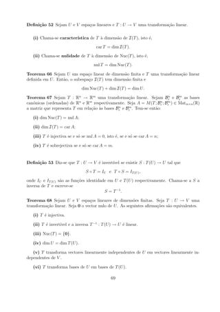 Deﬁni¸˜o 52 Sejam U e V espa¸os lineares e T : U → V uma transforma¸ao linear.
     ca                     c                                      c˜

   (i) Chama-se caracter´
                        ıstica de T a dimens˜o de I(T ), isto ´,
                                    `       a                 e

                                      car T = dim I(T ).

   (ii) Chama-se nulidade de T a dimens˜o de Nuc(T ), isto ´,
                               `       a                   e

                                     nul T = dim Nuc(T ).

Teorema 66 Sejam U um espa¸o linear de dimens˜o ﬁnita e T uma transforma¸ao linear
                               c                 a                      c˜
deﬁnida em U . Ent˜o, o subespa¸o I(T ) tem dimens˜o ﬁnita e
                  a            c                  a

                              dim Nuc(T ) + dim I(T ) = dim U .

Teorema 67 Sejam T : Rn → Rm uma transforma¸ao linear. Sejam Bc e Bc as bases
                                                    c˜                  n     m

can´nicas (ordenadas) de Rn e Rm respectivamente. Seja A = M (T ; Bc ; Bc ) ∈ Matm×n (R)
   o                                                                 n  m
                                               n    m
a matriz que representa T em rela¸ao as bases Bc e Bc . Tem-se ent˜o:
                                 c˜ `                             a

   (i) dim Nuc(T ) = nul A;

   (ii) dim I(T ) = car A;

   (iii) T ´ injectiva se e s´ se nul A = 0, isto ´, se e s´ se car A = n;
           e                 o                    e        o

   (iv) T ´ sobrejectiva se e s´ se car A = m.
          e                    o


Deﬁni¸˜o 53 Diz-se que T : U → V ´ invert´ se existir S : T (U ) → U tal que
     ca                          e       ıvel

                                S ◦ T = IU e T ◦ S = IT (U ) ,

onde IU e IT (U ) s˜o as fun¸oes identidade em U e T (U ) respectivamente. Chama-se a S a
                   a        c˜
inversa de T e escreve-se
                                          S = T −1 .

Teorema 68 Sejam U e V espa¸os lineares de dimens˜es ﬁnitas. Seja T : U → V uma
                                 c                      o
transforma¸ao linear. Seja 0 o vector nulo de U . As seguintes aﬁrma¸oes s˜o equivalentes.
          c˜                                                        c˜    a

   (i) T ´ injectiva.
         e

   (ii) T ´ invert´ e a inversa T −1 : T (U ) → U ´ linear.
          e       ıvel                            e

   (iii) Nuc(T ) = {0}.

   (iv) dim U = dim T (U ).

   (v) T transforma vectores linearmente independentes de U em vectores linearmente in-
dependentes de V .

   (vi) T transforma bases de U em bases de T (U ).

                                               69
 
