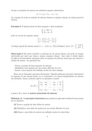tal que as equa¸oes do sistema s˜o satisfeitas quando substitu´
               c˜               a                             ımos
                               x1 = s1 , x2 = s2 , ..., xn = sn .
Ao conjunto de todas as solu¸oes do sistema chama-se conjunto solu¸ao ou solu¸ao geral do
                            c˜                                    c˜         c˜
sistema.


Exemplo 6 O sistema linear de duas equa¸oes e duas inc´gnitas
                                       c˜             o
                                           x + 2y = 1
                                           2x + y = 0
pode ser escrito do seguinte modo:
                                     1 2      x          1
                                                   =          .
                                     2 1      y          0

                                                                                   −1/3
A solu¸ao (geral) do sistema acima ´ x = −1/3 e y = 2/3 (veriﬁque!), isto ´, X =
      c˜                           e                                      e             .
                                                                                    2/3


Observa¸˜o 5 De modo a facilitar a resolu¸ao de um sistema linear, este pode ser sempre
         ca                                c˜
substitu´ por outro que tenha o mesmo conjunto solu¸ao. Esse outro ´ obtido depois
        ıdo                                              c˜                e
de aplicar sucessivamente opera¸oes sobre as equa¸oes do sistema inicial que n˜o alterem a
                               c˜                c˜                           a
solu¸ao do mesmo. As opera¸oes s˜o:
    c˜                      c˜    a

   - Trocar a posi¸ao de duas equa¸oes do sistema;
                  c˜               c˜
   - Multiplicar uma equa¸ao por um escalar diferente de zero;
                          c˜
   - Somar a uma equa¸ao um m´ ltiplo escalar de outra equa¸ao.
                       c˜        u                          c˜

   Estas s˜o as chamadas opera¸oes elementares. Quando aplicamos opera¸oes elementares
           a                    c˜                                      c˜
as equa¸oes de um sistema linear, s´ os coeﬁcientes e os termos independentes do sistema
`       c˜                          o
s˜o alterados. Assim, podemos aplicar as opera¸oes a matriz
 a                                            c˜ `
                                                              
                                     a11 a12 · · · a1n | b1
                                   a21 a22 · · · a2n | b2 
                                                              
                        [A | B] =  .     .          .    . . ,
                                   . .   . ···
                                          .          .
                                                     .    . . 
                                                          . .
                                    am1 am2 · · · amn | bm
a qual se d´ o nome de matriz aumentada do sistema.
`          a

Deﬁni¸˜o 11 As opera¸oes elementares que podem ser aplicadas as linhas de uma matriz
       ca           c˜                                       `
s˜o as seguintes:
 a

   (i) Trocar a posi¸ao de duas linhas da matriz;
                    c˜

   (ii) Multiplicar uma linha da matriz por um escalar diferente de zero;

   (iii) Somar a uma linha da matriz um m´ ltiplo escalar de outra linha.
                                         u

                                               7
 