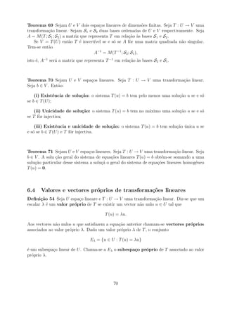 Teorema 69 Sejam U e V dois espa¸os lineares de dimens˜es ﬁnitas. Seja T : U → V uma
                                        c                       o
transforma¸ao linear. Sejam S1 e S2 duas bases ordenadas de U e V respectivamente. Seja
           c˜
A = M (T ; S1 ; S2 ) a matriz que representa T em rela¸ao as bases S1 e S2 .
                                                        c˜ `
   Se V = T (U ) ent˜o T ´ invert´ se e s´ se A fˆr uma matriz quadrada n˜o singular.
                        a     e      ıvel      o         o                   a
Tem-se ent˜o
           a
                                     A−1 = M (T −1 ; S2 ; S1 ),
isto ´, A−1 ser´ a matriz que representa T −1 em rela¸ao as bases S2 e S1 .
     e         a                                     c˜ `



Teorema 70 Sejam U e V espa¸os lineares. Seja T : U → V uma transforma¸ao linear.
                           c                                          c˜
Seja b ∈ V . Ent˜o:
                a

    (i) Existˆncia de solu¸˜o: o sistema T (u) = b tem pelo menos uma solu¸ao u se e s´
               e          ca                                              c˜          o
se b ∈ T (U );

    (ii) Unicidade de solu¸˜o: o sistema T (u) = b tem no m´ximo uma solu¸ao u se e s´
                          ca                               a             c˜          o
se T fˆr injectiva;
       o

    (iii) Existˆncia e unicidade de solu¸˜o: o sistema T (u) = b tem solu¸ao unica u se
               e                        ca                               c˜ ´
e s´ se b ∈ T (U ) e T fˆr injectiva.
   o                    o



Teorema 71 Sejam U e V espa¸os lineares. Seja T : U → V uma transforma¸ao linear. Seja
                                 c                                            c˜
b ∈ V . A solu cao geral do sistema de equa¸oes lineares T (u) = b obt´m-se somando a uma
               ¸˜                           c˜                        e
solu¸ao particular desse sistema a solu¸a o geral do sistema de equa¸oes lineares homog´neo
    c˜                                 c˜                           c˜                 e
T (u) = 0.



6.4    Valores e vectores pr´prios de transforma¸oes lineares
                            o                   c˜
Deﬁni¸˜o 54 Seja U espa¸o lineare e T : U → V uma transforma¸ao linear. Diz-se que um
       ca                c                                      c˜
escalar λ ´ um valor pr´prio de T se existir um vector n˜o nulo u ∈ U tal que
          e            o                                a

                                         T (u) = λu.

Aos vectores n˜o nulos u que satisfazem a equa¸ao anterior chamam-se vectores pr´prios
              a                               c˜                                o
associados ao valor pr´prio λ. Dado um valor pr´prio λ de T , o conjunto
                      o                        o

                                 Eλ = {u ∈ U : T (u) = λu}

´ um subespa¸o linear de U . Chama-se a Eλ o subespa¸o pr´prio de T associado ao valor
e           c                                       c    o
pr´prio λ.
  o




                                             70
 