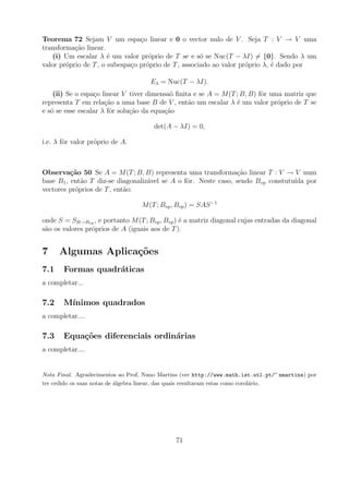 Teorema 72 Sejam V um espa¸o linear e 0 o vector nulo de V . Seja T : V → V uma
                                 c
transforma¸ao linear.
           c˜
   (i) Um escalar λ ´ um valor pr´prio de T se e s´ se Nuc(T − λI) = {0}. Sendo λ um
                       e            o                 o
valor pr´prio de T , o subespa¸o pr´prio de T , associado ao valor pr´prio λ, ´ dado por
        o                     c    o                                 o        e

                                     Eλ = Nuc(T − λI).
    (ii) Se o espa¸o linear V tiver dimensa˜ ﬁnita e se A = M (T ; B, B) fˆr uma matriz que
                  c                         o                             o
representa T em rela¸ao a uma base B de V , ent˜o um escalar λ ´ um valor pr´prio de T se
                      c˜                         a               e             o
e s´ se esse escalar λ fˆr solu¸ao da equa¸ao
   o                    o      c˜         c˜

                                       det(A − λI) = 0,

i.e. λ fˆr valor pr´prio de A.
        o          o



Observa¸˜o 50 Se A = M (T ; B, B) representa uma transforma¸ao linear T : V → V num
          ca                                                     c˜
base B1 , ent˜o T diz-se diagonaliz´vel se A o fˆr. Neste caso, sendo Bvp constutu´ por
             a                     a            o                                 ıda
vectores pr´prios de T , ent˜o:
           o                a

                                  M (T ; Bvp , Bvp ) = SAS −1

onde S = SB→Bvp , e portanto M (T ; Bvp , Bvp ) ´ a matriz diagonal cujas entradas da diagonal
                                                e
s˜o os valores pr´prios de A (iguais aos de T ).
 a               o


7     Algumas Aplica¸oes
                    c˜
7.1    Formas quadr´ticas
                   a
a completar...

7.2    M´
        ınimos quadrados
a completar....

7.3    Equa¸oes diferenciais ordin´rias
           c˜                     a
a completar....


Nota Final. Agradecimentos ao Prof. Nuno Martins (ver http://www.math.ist.utl.pt/~ nmartins) por
ter cedido os suas notas de algebra linear, das quais resultaram estas como corol´rio.
                            ´                                                    a




                                              71
 