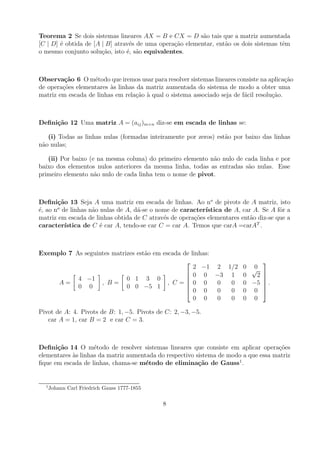Teorema 2 Se dois sistemas lineares AX = B e CX = D s˜o tais que a matriz aumentada
                                                          a
[C | D] ´ obtida de [A | B] atrav´s de uma opera¸ao elementar, ent˜o os dois sistemas tˆm
        e                        e              c˜                a                    e
o mesmo conjunto solu¸ao, isto ´, s˜o equivalentes.
                       c˜       e a



Observa¸˜o 6 O m´todo que iremos usar para resolver sistemas lineares consiste na aplica¸ao
         ca        e                                                                      c˜
de opera¸oes elementares as linhas da matriz aumentada do sistema de modo a obter uma
        c˜               `
matriz em escada de linhas em rela¸ao a qual o sistema associado seja de f´cil resolu¸ao.
                                  c˜ `                                    a          c˜



Deﬁni¸˜o 12 Uma matriz A = (aij )m×n diz-se em escada de linhas se:
     ca

   (i) Todas as linhas nulas (formadas inteiramente por zeros) est˜o por baixo das linhas
                                                                  a
n˜o nulas;
 a

   (ii) Por baixo (e na mesma coluna) do primeiro elemento n˜o nulo de cada linha e por
                                                            a
baixo dos elementos nulos anteriores da mesma linha, todas as entradas s˜o nulas. Esse
                                                                        a
primeiro elemento n˜o nulo de cada linha tem o nome de pivot.
                    a



Deﬁni¸˜o 13 Seja A uma matriz em escada de linhas. Ao no de pivots de A matriz, isto
       ca
       o
´, ao n de linhas n˜o nulas de A, d´-se o nome de caracter´
e                  a               a                       ıstica de A, car A. Se A fˆr a
                                                                                      o
matriz em escada de linhas obtida de C atrav´s de opera¸oes elementares ent˜o diz-se que a
                                            e          c˜                  a
caracter´ıstica de C ´ car A, tendo-se car C = car A. Temos que carA =carA T .
                      e



Exemplo 7 As seguintes matrizes est˜o em escada de linhas:
                                   a
                                                                    
                                                    2 −1 2 1/2 0 √0
                                                  0 0 −3 1 0      2 
           4 −1             0 1 3 0                                 
     A=            , B=                    , C= 0 0       0 0 0 −5  .
           0 0              0 0 −5 1             
                                                  0 0
                                                                     
                                                           0 0 0 0 
                                                    0 0    0 0 0 0

Pivot de A: 4. Pivots de B: 1, −5. Pivots de C: 2, −3, −5.
   car A = 1, car B = 2 e car C = 3.



Deﬁni¸˜o 14 O m´todo de resolver sistemas lineares que consiste em aplicar opera¸oes
      ca            e                                                               c˜
elementares as linhas da matriz aumentada do respectivo sistema de modo a que essa matriz
            `
ﬁque em escada de linhas, chama-se m´todo de elimina¸˜o de Gauss1 .
                                      e                  ca


  1
      Johann Carl Friedrich Gauss 1777-1855

                                              8
 