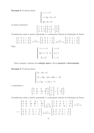 Exemplo 8 O sistema linear         
                                    x+z =3
                                   
                                   
                                   
                                   
                                     x + 2y + 2z = 6
                                   
                                   
                                   
                                   
                                   
                                     3y + 3z = 6
na forma matricial ´
                   e                    
                                1 0 1    x       3
                               1 2 2  y  =  6 .
                                0 3 3    z       6
Consideremos   ent˜o a matriz aumentada e
                  a                          o consequente m´todo de elimina¸ao de Gauss:
                                                               e              c˜
                                                                              
        1 0    1 | 3                   1 0    1 | 3                     1 0 1 | 3
      1 2     2 | 6       −→        0 2    1 | 3  3 −→             0 2 1 | 3 .
                         −L1 +L2 →L2                   − 2 L2 +L3 →L3       3    3
        0 3    3 | 6                   0 3    3 | 6                     0 0 2 | 2
Logo,                                        
                                x+z =3
                                              x=2
                                              
                               
                                             
                                              
                                             
                                 2y + z = 3 ⇔   y=1
                               
                                             
                                              
                               
                                3            
                                              
                                       3     
                                   2
                                     z=2        z = 1.

   Neste exemplo o sistema tem solu¸˜o unica e diz-se poss´
                                   ca ´                   ıvel e determinado.


Exemplo 9 O sistema linear
                         
                          3z − 9w = 6
                         
                         
                         
                         
                           5x + 15y − 10z + 40w = −45
                         
                         
                         
                         
                         
                           x + 3y − z + 5w = −7
´ equivalente a
e                                                
                                         x         
                          0 0   3 −9               6
                         5 15 −10 40   y  =  −45  .
                                            
                                         z 
                          1 3 −1 5                 −7
                                          w
Consideremos ent˜o a matriz aumentada e o consequente m´todo de elimina¸ao de Gauss:
                a                                      e                c˜
                                                                   
            0 0      3 −9 | 6                     1 3 −1 5 | −7
           5 15 −10 40 | −45  −→  1 3 −2 8 | −9                        −→
                                         L1 ↔L3                         −L1 +L2 →L2
            1 3 −1 5 | −7               1
                                          L →L2
                                                  0 0 3 −9 | 6
                                        5 2
                                                                
            1 3 −1 5 | −7                         1 3 −1 5 | −7
     −→  0 0 −1 3 | −2               −→        0 0 −1 3 | −2  .
                                   3L2 +L3 →L3
            0 0 3 −9 | 6                          0 0 0 0 | 0

                                              9
 