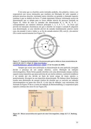 É de notar que os electrões assim ionizados poderão, eles próprios, virem a ser
responsáveis por novas interacções que resultem em libertação de calor segundo o
primeiro processo descrito, ionizando outros electrões ou gerando o chamado espectro
contínuo a que se aludirá em breve. É ainda importante fornecer informação acerca da
denominação que se adopta para as riscas obtidas através do processo ilustrado na
Figura 16. Antes de mais as camadas são denominadas K, L, M, N, P, O…,
correspondentes aos números atómicos principais 1, 2, 3, 4, 5, 6… As riscas que
provêm de transições electrónicas em que o electrão vai ocupar a camada K adquirem
essa denominação, se esse electrão provier da camada imediatamente anterior (neste
caso, da camada L) tem o índice α, se for da camada anterior (M), será β, γ da anterior
(N) e assim sucessivamente (ver Figura 17).




Figura 17 – Esquema da denominação e do processo pelo qual se obtêm as riscas características do
espectro de raios-X. (Adapt. de: http://www.bruker-
axs.de/fileadmin/user_upload/xrfintro/sec1_1.html, a 13 de Novembro de 2008).
        Sempre que existe uma aceleração ou desaceleração de uma partícula carregada
devido à presença de um campo eléctrico, ocorre libertação de radiação
electromagnética. Desta forma quando electrões com uma determinada energia cinética
seguem numa trajectória que passa próxima de um núcleo atómico, a primeira tendência
é ser atraído por ele, devido ao facto de terem cargas de sinais opostos e,
posteriormente, divergem na sua trajectória desacelerando. Do balanço deste fenómeno
resulta uma diminuição da energia cinética do electrão que se converte em radiação
electromagnética na gama dos raios-X. A este tipo de radiação, cujo mecanismo está
ilustrado na Figura 19 dá-se o nome de radiação de Bremsstrahlung e é responsável pelo
espectro contínuo dos raios-X (ver Figura 20).

                        Intensidade
                        (unidades arbitrárias)      Linhas K

                            Linhas L




                                           Energia (keV)

Figura 18 – Riscas características do espectro de raios-X do tungsténio. (Adapt. de: S. C. Bushong,
2001).



                                                                                                 55
 