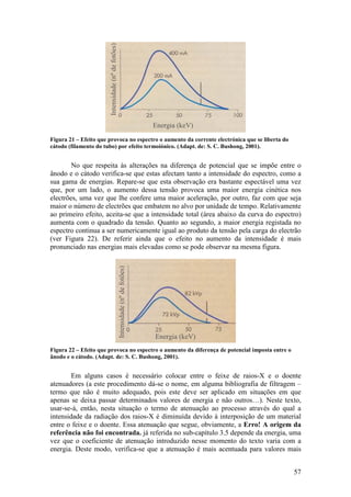 Intensidade (nº de fotões)
                                                                                 Energia (keV)
Figura 21 – Efeito que provoca no espectro o aumento da corrente electrónica que se liberta do
cátodo (filamento do tubo) por efeito termoiónico. (Adapt. de: S. C. Bushong, 2001).


        No que respeita às alterações na diferença de potencial que se impõe entre o
ânodo e o cátodo verifica-se que estas afectam tanto a intensidade do espectro, como a
sua gama de energias. Repare-se que esta observação era bastante espectável uma vez
que, por um lado, o aumento dessa tensão provoca uma maior energia cinética nos
electrões, uma vez que lhe confere uma maior aceleração, por outro, faz com que seja
maior o número de electrões que embatem no alvo por unidade de tempo. Relativamente
ao primeiro efeito, aceita-se que a intensidade total (área abaixo da curva do espectro)
aumenta com o quadrado da tensão. Quanto ao segundo, a maior energia registada no
espectro continua a ser numericamente igual ao produto da tensão pela carga do electrão
(ver Figura 22). De referir ainda que o efeito no aumento da intensidade é mais
pronunciado nas energias mais elevadas como se pode observar na mesma figura.
                                                    Intensidade (nº de fotões)




                                                                                 Energia (keV)
Figura 22 – Efeito que provoca no espectro o aumento da diferença de potencial imposta entre o
ânodo e o cátodo. (Adapt. de: S. C. Bushong, 2001).


        Em alguns casos é necessário colocar entre o feixe de raios-X e o doente
atenuadores (a este procedimento dá-se o nome, em alguma bibliografia de filtragem –
termo que não é muito adequado, pois este deve ser aplicado em situações em que
apenas se deixa passar determinados valores de energia e não outros…). Neste texto,
usar-se-á, então, nesta situação o termo de atenuação ao processo através do qual a
intensidade da radiação dos raios-X é diminuída devido à interposição de um material
entre o feixe e o doente. Essa atenuação que segue, obviamente, a Erro! A origem da
referência não foi encontrada. já referida no sub-capítulo 3.5 depende da energia, uma
vez que o coeficiente de atenuação introduzido nesse momento do texto varia com a
energia. Deste modo, verifica-se que a atenuação é mais acentuada para valores mais


                                                                                                 57
 