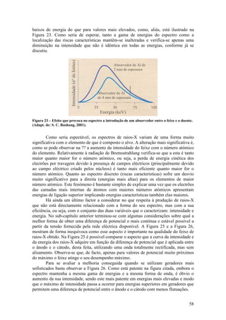 baixos de energia do que para valores mais elevados, como, aliás, está ilustrado na
Figura 23. Como seria de esperar, tanto a gama de energias do espectro como a
localização das riscas características mantêm-se inalteradas e verifica-se apenas uma
diminuição na intensidade que não é idêntica em todas as energias, conforme já se
discutiu.




                        Intensidade (nº de fotões)
                                                              Absorvedor de Al de
                                                              2 mm de espessura




                                                     Absorvedor de Al
                                                     de 4 mm de espessura


                                                      Energia (keV)
Figura 23 – Efeito que provoca no espectro a introdução de um absorvedor entre o feixe e o doente.
(Adapt. de: S. C. Bushong, 2001).


        Como seria espectável, os espectros de raios-X variam de uma forma muito
significativa com o elemento de que é composto o alvo. A alteração mais significativa é,
como se pode observar na ?? a aumento da intensidade do feixe com o número atómico
do elemento. Relativamente à radiação de Bremsstrahlung verifica-se que a esta é tanto
maior quanto maior for o número atómico, ou seja, a perda de energia cinética dos
electrões por travagem devido à presença de campos eléctricos (principalmente devido
ao campo eléctrico criado pelos núcleos) é tanto mais eficiente quanto maior for o
número atómico. Quanto ao espectro discreto (riscas características) sofre um desvio
muito significativo para a direita (energias mais altas) para os elementos de maior
número atómico. Este fenómeno é bastante simples de explicar uma vez que os electrões
das camadas mais internas de átomos com maiores números atómicos apresentam
energias de ligação superior implicando energias características também elas maiores.
        Há ainda um último factor a considerar no que respeita à produção de raios-X
que não está directamente relacionado com a forma do seu espectro, mas com a sua
eficiência, ou seja, com o conjunto das duas variáveis que o caracterizam: intensidade e
energia. No sub-capítulo anterior terminou-se com algumas considerações sobre qual a
melhor forma de obter uma diferença de potencial o mais contínua e estável possível a
partir da tensão fornecida pela rede eléctrica disponível. A Figura 25 e a Figura 26,
mostram de forma inequívoca como esse aspecto é importante na qualidade do feixe de
raios-X obtido. Na Figura 25 é possível comparar o aspecto que a curva da intensidade e
da energia dos raios-X adquire em função da diferença de potencial que é aplicada entre
o ânodo e o cátodo, desta feita, utilizando uma onda totalmente rectificada, mas sem
alisamento. Observa-se que, de facto, apenas para valores de potencial muito próximos
do máximo o feixe atinge o seu desempenho máximo.
        Para se avaliar a melhoria conseguida quando se utilizam geradores mais
sofisticados basta observar a Figura 26. Como está patente na figura citada, embora o
espectro mantenha a mesma gama de energias e a mesma forma de onda, é óbvio o
aumento da sua intensidade, sendo este mais patente em energias mais elevadas e modo
que o máximo de intensidade passa a ocorrer para energias superiores em geradores que
permitem uma diferença de potencial entre o ânodo e o cátodo com menos flutuações.


                                                                                               58
 