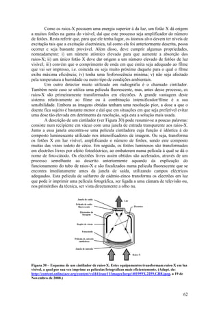 Como os raios-X possuem uma energia superior à da luz, um fotão X dá origem
a muitos fotões na gama do visível, daí que este processo seja amplificador do número
de fotões. Resta referir que, para que ele tenha lugar, os átomos alvo devem ter níveis de
excitação tais que a excitação electrónica, tal como ela foi anteriormente descrita, possa
ocorrer e seja bastante provável. Além disso, deve cumprir algumas propriedades,
nomeadamente: i) um número atómico elevado para que aumente a absorção dos
raios-X; ii) um único fotão X deve dar origem a um número elevado de fotões de luz
visível; iii) convém que o comprimento de onda em que emita seja adequado ao filme
que vai ser impresso, i.e. coincida ou seja muito próximo daquele para o qual o filme
exiba máxima eficiência; iv) tenha uma fosforescência mínima; v) não seja afectado
pela temperatura a humidade ou outro tipo de condições ambientais.
        Um outro detector muito utilizado em radiografia é o chamado cintilador.
Também neste caso se utiliza uma película fluorescente, mas, antes desse processo, os
raios-X são primeiramente transformados em electrões. A grande vantagem deste
sistema relativamente ao filme ou à combinação intensificador/filme é a sua
sensibilidade. Embora as imagens obtidas tenham uma resolução pior, a dose a que o
doente fica sujeito é bastante menor e daí que em situações em que seja preferível evitar
uma dose tão elevada em detrimento da resolução, seja esta a solução mais usada.
        A descrição de um cintilador (ver Figura 30) pode resumir-se a poucas palavras:
consiste num recipiente em vácuo com uma janela de entrada transparente aos raios-X.
Junto a essa janela encontra-se uma película cintiladora cuja função é idêntica à do
composto luminescente utilizado nos intensificadores de imagem. Ou seja, transforma
os fotões X em luz visível, amplificando o número de fotões, sendo este composto
muitas das vezes iodeto de césio. Em seguida, os fotões luminosos são transformados
em electrões livres por efeito fotoeléctrico, ao embaterem numa película à qual se dá o
nome de foto-cátodo. Os electrões livres assim obtidos são acelerados, através de um
processo semelhante ao descrito anteriormente aquando da explicação do
funcionamento do tubo de raios-X e são focalizados numa película fluorescente que se
encontra imediatamente antes da janela de saída, utilizando campos eléctricos
adequados. Esta película de sulfureto de cádmio-zinco transforma os electrões em luz
que pode ir imprimir uma película fotográfica, ser ligada a uma câmara de televisão ou,
nos primórdios da técnica, ser vista directamente a olho nu.




Figura 30 – Esquema de um cintilador de raios-X. Estes equipamentos transformam raios-X em luz
visível, a qual por sua vez imprime as películas fotográficas mais eficientemente. (Adapt. de:
http://content.onlinejacc.org/content/vol44/issue11/images/large/401959X.2259.GR8.jpeg, a 19 de
Novembro de 2008.)



                                                                                            62
 