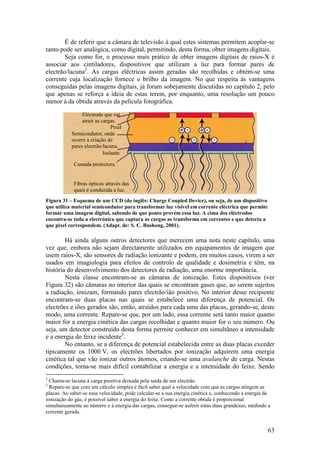 É de referir que a câmara de televisão à qual estes sistemas permitem acoplar-se
tanto pode ser analógica, como digital, permitindo, desta forma, obter imagens digitais.
        Seja como for, o processo mais prático de obter imagens digitais de raios-X é
associar aos cintiladores, dispositivos que utilizam a luz para formar pares de
electrão/lacuna2. As cargas eléctricas assim geradas são recolhidas e obtém-se uma
corrente cuja localização fornece o brilho da imagem. No que respeita às vantagens
conseguidas pelas imagens digitais, já foram sobejamente discutidas no capítulo 2, pelo
que apenas se reforça a ideia de estas terem, por enquanto, uma resolução um pouco
menor à da obtida através da película fotográfica.

                Eléctrodo que vai
                atrair as cargas.
                               Pixel
           Semicondutor, onde
           ocorre a criação de
           pares electrão/lacuna.
                           Isolante

            Camada protectora


            Fibras ópticas através das
            quais é conduzida a luz.
Figura 31 – Esquema de um CCD (do inglês: Charge Coupled Device), ou seja, de um dispositivo
que utiliza material semicondutor para transformar luz visível em corrente eléctrica que permite
formar uma imagem digital, sabendo de que ponto provém essa luz. A cima dos eléctrodos
encontra-se toda a electrónica que captura as cargas as transforma em correntes e que detecta a
que pixel correspondem. (Adapt. de: S. C. Bushong, 2001).

        Há ainda alguns outros detectores que merecem uma nota neste capítulo, uma
vez que, embora não sejam directamente utilizados em equipamentos de imagem que
usem raios-X, são sensores de radiação ionizante e podem, em muitos casos, virem a ser
usados em imagiologia para efeitos de controlo de qualidade e dosimetria e têm, na
história do desenvolvimento dos detectores de radiação, uma enorme importância.
        Nesta classe encontram-se as câmaras de ionização. Estes dispositivos (ver
Figura 32) são câmaras no interior das quais se encontram gases que, ao serem sujeitos
a radiação, ionizam, formando pares electrão/ião positivo. No interior desse recipiente
encontram-se duas placas nas quais se estabelece uma diferença de potencial. Os
electrões e iões gerados são, então, atraídos para cada uma das placas, gerando-se, deste
modo, uma corrente. Repare-se que, por um lado, essa corrente será tanto maior quanto
maior for a energia cinética das cargas recolhidas e quanto maior for o seu número. Ou
seja, um detector construído desta forma permite conhecer em simultâneo a intensidade
e a energia do feixe incidente3.
        No entanto, se a diferença de potencial estabelecida entre as duas placas exceder
tipicamente os 1000 V, os electrões libertados por ionização adquirem uma energia
cinética tal que vão ionizar outros átomos, criando-se uma avalanche de carga. Nestas
condições, torna-se mais difícil contabilizar a energia e a intensidade do feixe. Sendo
2
  Chama-se lacuna à carga positiva deixada pela saída de um electrão.
3
  Repare-se que com um cálculo simples é fácil saber qual a velocidade com que as cargas atingem as
placas. Ao saber-se essa velocidade, pode calcular-se a sua energia cinética e, conhecendo a energia de
ionização do gás, é possível saber a energia do feixe. Como a corrente obtida é proporcional
simultaneamente ao número e à energia das cargas, consegue-se auferir estas duas grandezas, medindo a
corrente gerada.


                                                                                                     63
 