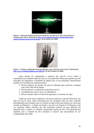 Figura 2 – Ilustração da fluorescência provocada por um tubo de Crookes, proveniente da
existência dos raios-X. (Retirada de: http://www.colegiosaofrancisco.com.br/alfa/energia-
nuclear/imagens/energia-nuclear99.jpg, a 28 de Outubro de 2008).




Figura 3 – Primeira radiografia tirada por Röntgen, após a descoberta dos raios-X. (Retirado de:
http://www.worldsfamousphotos.com/2007/03, em 28 de Outubro de 2008)


        Antes mesmo de compreender a natureza dos raios-X, ir-se-á referir a
constituição dos modernos tubos de raios-X, com particular ênfase para aqueles que são
utilizados em diagnóstico. Facilmente de admite que as suas principais características
poderão ser resumidas nos seguintes pontos:
        • Devem produzir um número de raios-X suficiente para construir a imagem
           num curto intervalo de tempo.
        • Devem permitir o controlo da energia dos raios-X.
        • A produção dos raios-X deve ser reprodutível.
        • Devem cumprir todas as normas de segurança e economia em vigor.

       Tendo em conta estas exigências e em poucas palavras, é possível descrever um
tubo de raios-X como sendo constituído por um recipiente cheio de óleo, utilizado
principalmente para dissipar calor, no interior do qual existe uma câmara em vácuo que
contém um filamento - o cátodo, um ânodo e um alvo (ver Figura 4). O filamento, uma
vez aquecido, liberta electrões que são acelerados (através de uma diferença de
potencial entre o ânodo e o cátodo) e projectados contra um alvo. Da interacção dos
electrões com o material do alvo resultam os raios-X cuja proveniência irá ser
compreendida mais tarde.




                                                                                               46
 