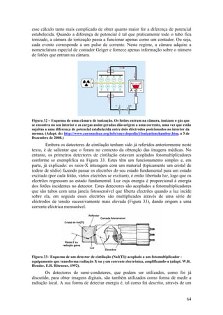 esse cálculo tanto mais complicado de obter quanto maior for a diferença de potencial
estabelecida. Quando a diferença de potencial é tal que praticamente todo o tubo fica
ionizado, a câmara de ionização passa a funcionar apenas como um contador. Ou seja,
cada evento corresponde a um pulso de corrente. Neste regime, a câmara adquire a
nomenclatura especial de contador Geiger e fornece apenas informação sobre o número
de fotões que entram na câmara.




Figura 32 – Esquema de uma câmara de ionização. Os fotões entram na câmara, ionizam o gás que
se encontra no seu interior e as cargas assim geradas dão origem a uma corrente, uma vez que estão
sujeitas a uma diferença de potencial estabelecida entre dois eléctrodos posicionados no interior da
mesma. (Adapt. de: http://www.euronuclear.org/info/encyclopedia/i/ionizationchamber.htm, a 3 de
Dezembro de 2008.)
        Embora os detectores de cintilação tenham sido já referidos anteriormente neste
texto, é de salientar que o foram no contexto da obtenção das imagens médicas. No
entanto, os primeiros detectores de cintilação estavam acoplados fotomultiplicadores
conforme se exemplifica na Figura 33. Estes têm um funcionamento simples e, em
parte, já explicado: os raios-X interagem com um material (tipicamente um cristal de
iodeto de sódio) fazendo passar os electrões do seu estado fundamental para um estado
excitado (por cada fotão, vários electrões se excitam), é então libertada luz, logo que os
electrões regressam ao estado fundamental. Luz cuja energia é proporcional à energia
dos fotões incidentes no detector. Estes detectores são acoplados a fotomultiplicadores
que são tubos com uma janela fotossensível que liberta electrões quando a luz incide
sobre ela, em seguida esses electrões são multiplicados através de uma série de
eléctrodos de tensão sucessivamente mais elevada (Figura 33), dando origem a uma
corrente eléctrica mensurável.




Figura 33– Esquema de um detector de cintilação (NaI(Tl)) acoplado a um fotomultiplicador -
equipamento que transforma radiação X ou γ em corrente electrónica, amplificando-a (adapt. W.R.
Hendee, E.R. Ritenour, 1992).
        Os detectores de semi-condutores, que podem ser utilizados, como foi já
discutido, para obter imagens digitais, são também utilizados como forma de medir a
radiação local. A sua forma de detectar energia é, tal como foi descrito, através de um


                                                                                                 64
 
