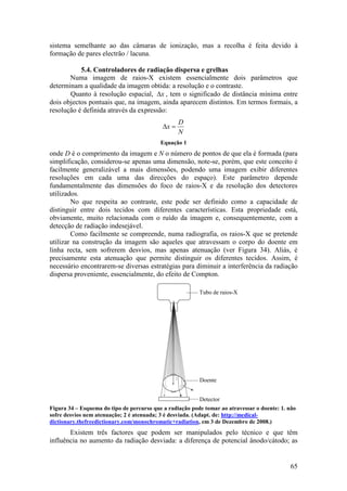 sistema semelhante ao das câmaras de ionização, mas a recolha é feita devido à
formação de pares electrão / lacuna.

           5.4. Controladores de radiação dispersa e grelhas
       Numa imagem de raios-X existem essencialmente dois parâmetros que
determinam a qualidade da imagem obtida: a resolução e o contraste.
       Quanto à resolução espacial, ∆x , tem o significado de distância mínima entre
dois objectos pontuais que, na imagem, ainda aparecem distintos. Em termos formais, a
resolução é definida através da expressão:
                                                   D
                                            ∆x =
                                                   N
                                           Equação 1
onde D é o comprimento da imagem e N o número de pontos de que ela é formada (para
simplificação, considerou-se apenas uma dimensão, note-se, porém, que este conceito é
facilmente generalizável a mais dimensões, podendo uma imagem exibir diferentes
resoluções em cada uma das direcções do espaço). Este parâmetro depende
fundamentalmente das dimensões do foco de raios-X e da resolução dos detectores
utilizados.
        No que respeita ao contraste, este pode ser definido como a capacidade de
distinguir entre dois tecidos com diferentes características. Esta propriedade está,
obviamente, muito relacionada com o ruído da imagem e, consequentemente, com a
detecção de radiação indesejável.
        Como facilmente se compreende, numa radiografia, os raios-X que se pretende
utilizar na construção da imagem são aqueles que atravessam o corpo do doente em
linha recta, sem sofrerem desvios, mas apenas atenuação (ver Figura 34). Aliás, é
precisamente esta atenuação que permite distinguir os diferentes tecidos. Assim, é
necessário encontrarem-se diversas estratégias para diminuir a interferência da radiação
dispersa proveniente, essencialmente, do efeito de Compton.

                                                          Tubo de raios-X




                                                          Doente


                                                          Detector
Figura 34 – Esquema do tipo de percurso que a radiação pode tomar ao atravessar o doente: 1. não
sofre desvios nem atenuação; 2 é atenuada; 3 é desviada. (Adapt. de: http://medical-
dictionary.thefreedictionary.com/monochromatic+radiation, em 3 de Dezembro de 2008.)
       Existem três factores que podem ser manipulados pelo técnico e que têm
influência no aumento da radiação desviada: a diferença de potencial ânodo/cátodo; as


                                                                                             65
 