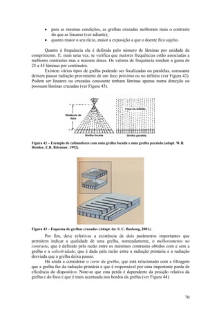 •   para as mesmas condições, as grelhas cruzadas melhoram mais o contraste
            do que as lineares (ver adiante);
        •   quanto maior o seu rácio, maior a exposição a que o doente fica sujeito.

       Quanto à frequência ela é definida pelo número de lâminas por unidade de
comprimento. E, mais uma vez, se verifica que maiores frequências estão associadas a
melhores contrastes mas a maiores doses. Os valores de frequência rondam a gama de
25 a 45 lâminas por centímetro.
       Existem vários tipos de grelha podendo ser focalizadas ou paralelas, consoante
deixem passar radiação proveniente de um foco próximo ou no infinito (ver Figura 42).
Podem ser lineares ou cruzadas consoante tenham lâminas apenas numa direcção ou
possuam lâminas cruzadas (ver Figura 43).




Figura 42 – Exemplo de colimadores com uma grelha focada e uma grelha paralela (adapt. W.R.
Hendee, E.R. Ritenour, 1992).




Figura 43 – Esquema de grelhas cruzadas (Adapt. de: S. C. Bushong, 2001.)
        Por fim, deve referir-se a existência de dois parâmetros importantes que
permitem indicar a qualidade de uma grelha, nomeadamente, o melhoramento no
contraste, que é definido pela razão entre os máximos contrastes obtidos com e sem a
grelha e a selectividade, que é dada pela razão entre a radiação primária e a radiação
desviada que a grelha deixa passar.
        Há ainda a considerar o corte da grelha, que está relacionado com a filtragem
que a grelha faz da radiação primária e que é responsável por uma importante perda de
eficiência do dispositivo. Note-se que esta perda é dependente da posição relativa da
grelha e do foco e que é mais acentuada nos bordos da grelha (ver Figura 44).



                                                                                              70
 