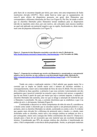 pelo facto de se encontrar dopado por tório), por outro, tem uma temperatura de fusão
muitíssimo elevada (3410ºC). Deve ainda fazer-se notar que os equipamentos de
raios-X para efeitos de diagnóstico possuem, em geral, dois filamentos que
correspondem a diferentes dimensões do foco (ver Figura 6). Por fim, há ainda a referir
que os electrões libertados pelos filamentos teriam tendência para se dispersarem
(devido às repulsões entre eles), por este motivo, são colocados num encaixe metálico
ao qual está aplicado um potencial negativo que os repele, focalizando-os, deste modo,
num cone de pequenas dimensões (ver Figura 7).




Figura 6 – Esquema de dois filamentos associados a um tubo de raios-X. (Retirado de:
http://health.siemens.com/med/rv/images/tubes_faqs/housing.jpg, a 4 de Novembro de 2008).




Figura 7 – Esquema do revestimento que envolve o(s) filamento(s) e, encontrando-se a um potencial
negativo, foca os electrões, ou seja, confina-os a um determinado ângulo sólido. (Retirado de:
http://compepid.tuskegee.edu/syllabi/clinical/small/radiology/image3.2.gif, a 4 de Novembro de
2008).


        Tendo em conta a explicação anterior, é fácil admitir que quanto maior for a
corrente que se impõe no cátodo maior será o número de electrões emitidos e,
consequentemente, maior será a intensidade do feixe de raios-X obtido. Por este motivo,
deve enfatizar-se duas questões: a primeira é que essa corrente é precisamente um dos
parâmetros que é possível controlar na consola a que o técnico tem acesso; a segunda é
que há um limite a partir do qual, por maior que seja a corrente imposta, o número de
electrões libertados não aumenta, uma vez que se atinge a saturação do material de que
o filamento é constituído. Ou seja, a corrente electrónica que se estabelece e que é na
ordem do mA, é, obviamente, limitada (Figura 8).
        Continuando a descrever as várias componentes do tubo de raios-X, considere-se
o ânodo como sendo o eléctrodo que se encontra sujeito a um potencial positivo e que,
portanto, atrai os electrões libertados no cátodo, acelerando-os contra o alvo. É evidente
que quanto mais elevada for a diferença de potencial entre o ânodo e o cátodo, mais
acelerados serão os electrões, maior será a sua energia cinética ao embater no alvo e,
por conseguinte, maior será a energia dos fotões constituintes dos raios-X. Chame-se a
atenção para o facto de ser necessário que este material seja um excelente dissipador
térmico. Considerando que 99% da energia cinética dos electrões é transformada em
calor, é fácil compreender a relevância desta propriedade. Assim, os principais materiais


                                                                                              48
 