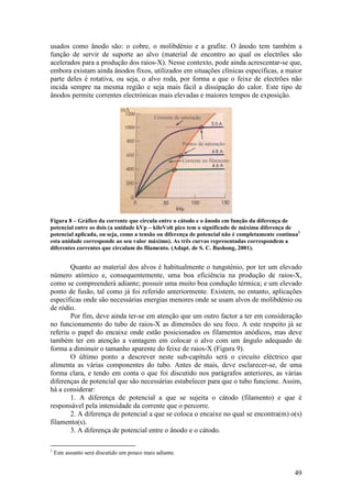 usados como ânodo são: o cobre, o molibdénio e a grafite. O ânodo tem também a
função de servir de suporte ao alvo (material de encontro ao qual os electrões são
acelerados para a produção dos raios-X). Nesse contexto, pode ainda acrescentar-se que,
embora existam ainda ânodos fixos, utilizados em situações clínicas específicas, a maior
parte deles é rotativa, ou seja, o alvo roda, por forma a que o feixe de electrões não
incida sempre na mesma região e seja mais fácil a dissipação do calor. Este tipo de
ânodos permite correntes electrónicas mais elevadas e maiores tempos de exposição.

                               mA
                                             Corrente de saturação



                                                         Pontos de saturação


                                                         Corrente no filamento




Figura 8 – Gráfico da corrente que circula entre o cátodo e o ânodo em função da diferença de
potencial entre os dois (a unidade kVp – kiloVolt pico tem o significado de máxima diferença de
potencial aplicada, ou seja, como a tensão ou diferença de potencial não é completamente contínua1
esta unidade corresponde ao seu valor máximo). As três curvas representadas correspondem a
diferentes correntes que circulam do filamento. (Adapt. de S. C. Bushong, 2001).


       Quanto ao material dos alvos é habitualmente o tungsténio, por ter um elevado
número atómico e, consequentemente, uma boa eficiência na produção de raios-X,
como se compreenderá adiante; possuir uma muito boa condução térmica; e um elevado
ponto de fusão, tal como já foi referido anteriormente. Existem, no entanto, aplicações
específicas onde são necessárias energias menores onde se usam alvos de molibdénio ou
de ródio.
       Por fim, deve ainda ter-se em atenção que um outro factor a ter em consideração
no funcionamento do tubo de raios-X as dimensões do seu foco. A este respeito já se
referiu o papel do encaixe onde estão posicionados os filamentos anódicos, mas deve
também ter em atenção a vantagem em colocar o alvo com um ângulo adequado de
forma a diminuir o tamanho aparente do feixe de raios-X (Figura 9).
       O último ponto a descrever neste sub-capítulo será o circuito eléctrico que
alimenta as várias componentes do tubo. Antes de mais, deve esclarecer-se, de uma
forma clara, e tendo em conta o que foi discutido nos parágrafos anteriores, as várias
diferenças de potencial que são necessárias estabelecer para que o tubo funcione. Assim,
há a considerar:
       1. A diferença de potencial a que se sujeita o cátodo (filamento) e que é
responsável pela intensidade da corrente que o percorre.
       2. A diferença de potencial a que se coloca o encaixe no qual se encontra(m) o(s)
filamento(s).
       3. A diferença de potencial entre o ânodo e o cátodo.

1
    Este assunto será discutido um pouco mais adiante.


                                                                                               49
 