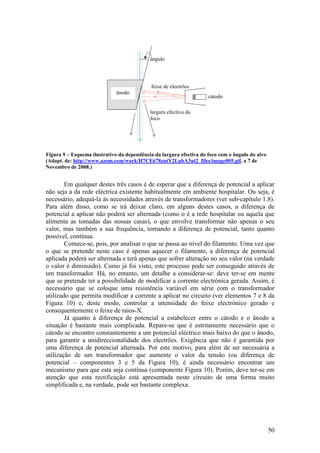 ângulo




                                            feixe de electrões
                              ânodo
                                                                     cátodo

                                            largura efectiva do
                                            foco




Figura 9 – Esquema ilustrativo da dependência da largura efectiva do foco com o ângulo do alvo
(Adapt. de: http://www.azom.com/work/H7CE678zntY2LubA3ut2_files/image005.gif, a 7 de
Novembro de 2008.)


        Em qualquer destes três casos é de esperar que a diferença de potencial a aplicar
não seja a da rede eléctrica existente habitualmente em ambiente hospitalar. Ou seja, é
necessário, adequá-la às necessidades através de transformadores (ver sub-capítulo 1.8).
Para além disso, como se irá deixar claro, em alguns destes casos, a diferença de
potencial a aplicar não poderá ser alternada (como o é a rede hospitalar ou aquela que
alimenta as tomadas das nossas casas), o que envolve transformar não apenas o seu
valor, mas também a sua frequência, tornando a diferença de potencial, tanto quanto
possível, contínua.
        Comece-se, pois, por analisar o que se passa ao nível do filamento. Uma vez que
o que se pretende neste caso é apenas aquecer o filamento, a diferença de potencial
aplicada poderá ser alternada e terá apenas que sofrer alteração no seu valor (na verdade
o valor é diminuído). Como já foi visto, este processo pode ser conseguido através de
um transformador. Há, no entanto, um detalhe a considerar-se: deve ter-se em mente
que se pretende ter a possibilidade de modificar a corrente electrónica gerada. Assim, é
necessário que se coloque uma resistência variável em série com o transformador
utilizado que permita modificar a corrente a aplicar no circuito (ver elementos 7 e 8 da
Figura 10) e, deste modo, controlar a intensidade do feixe electrónico gerado e
consequentemente o feixe de raios-X.
        Já quanto à diferença de potencial a estabelecer entre o cátodo e o ânodo a
situação é bastante mais complicada. Repare-se que é estritamente necessário que o
cátodo se encontro constantemente a um potencial eléctrico mais baixo do que o ânodo,
para garantir a unidireccionalidade dos electrões. Exigência que não é garantida por
uma diferença de potencial alternada. Por este motivo, para além de ser necessária a
utilização de um transformador que aumente o valor da tensão (ou diferença de
potencial – componentes 3 e 5 da Figura 10), é ainda necessário encontrar um
mecanismo para que esta seja contínua (componente Figura 10). Porém, deve ter-se em
atenção que esta rectificação está apresentada neste circuito de uma forma muito
simplificada e, na verdade, pode ser bastante complexa.




                                                                                                 50
 
