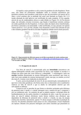 d) Aquela a cujos geradores se dá o nome de geradores de alta frequência. Neste
caso, sem entrar em pormenores detalhados sobre os circuitos electrónicos que
permitem construir estes geradores, pode dizer-se que são necessários seis passos até se
obter o nível contínuo que se pretende (tal como está ilustrado na Figura 14): i) À
tensão alternada da rede aplica-se um rectificador de onda completa. ii) Em seguida,
através do uso de condensadores alisa-se a onda obtida (ver Figura 12). iii) Na terceira
etapa, são utilizados circuitos inversores, cuja função é transformar corrente contínua
em ondas quadradas de alta frequência. iv) Essas ondas são depois disso transformadas,
por forma a aumentar a sua intensidade. v) São rectificadas, ou seja, passam a ter apenas
valores positivos. vi) E, por fim, alisadas. Este alisamento é muito mais eficiente do que
o dos restantes geradores devido às elevadas frequências obtidas através deste processo.
                      Tensão de                                   Aplicação de um
                       entrada       Rectificação    Alisamento   circuito inversor




                                                                  Tensão aos terminais
                      Amplificação   Rectificação   Alisamento    do tubo de raios-X




Figura 14 – Representação dos diferentes passos envolvidos na produção de tensão contínua num
gerador de alta frequência. (Adapt. de: http://www.e-radiography.net/radtech/g/generator_3.htm, a
7 de Novembro de 2008).



            5.2. O espectro de raios-X

        Um feixe de raios-X é caracterizado pela sua intensidade (encontra-se em
alguma bibliografia referida como quantidade do feixe), cuja unidade se recorda é o
röntgen (na maior parte das vezes utiliza-se a subunidade – o miliröntgen) e pela sua
energia (também denominada na mesma bibliografia como qualidade) que como se
sabe, tem como unidade do sistema internacional o joule, mas que, no entanto, ao nível
dos raios-X, é muitas vezes traduzida em electrãovolt.
        É, pois, acerca da produção de raios-X, da sua caracterização, nomeadamente no
que toca a estas duas grandezas e da forma como elas se relacionam com os parâmetros
relativos ao tubo de raios-X a que se aludiu no sub-capítulo anterior que este
sub-capítulo se debruça.
        Comece-se por se perceber de que forma os electrões acelerados pela diferença
de potencial entre o ânodo e o cátodo interagem com a matéria de que é composta o
alvo ao embaterem nele. Ao contrário do que se poderia esperar, o principal efeito do
bombardeamento do alvo pelos electrões é a produção de calor, o que faz com que os
tubos de raios-X tenham eficiências muito baixas (embora essa eficiência seja
dependente da diferença de potencial entre o cátodo e o ânodo, ou seja, da energia
cinética dos electrões, tipicamente, apenas 1% dessa energia é utilizada na produção de
raios-X). Os electrões penetram muito pouco no alvo, desaceleram e ficam finalmente
em repouso. Durante esse percurso interagem com outros electrões que preenchem as


                                                                                              53
 