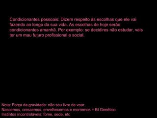 Condicionantes pessoais: Dizem respeito às escolhas que ele vai
fazendo ao longo da sua vida. As escolhas de hoje serão
condicionantes amanhã. Por exemplo: se decidires não estudar, vais
ter um mau futuro profissional e social.
Nota: Força da gravidade: não sou livre de voar
Nascemos, crescemos, envelhecemos e morremos = BI Genético
Instintos incontroláveis: fome, sede, etc
 