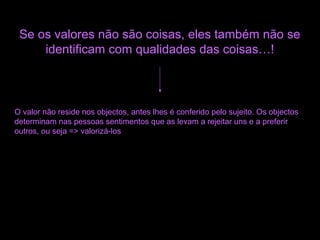 Se os valores não são coisas, eles também não se
identificam com qualidades das coisas…!
O valor não reside nos objectos, antes lhes é conferido pelo sujeito. Os objectos
determinam nas pessoas sentimentos que as levam a rejeitar uns e a preferir
outros, ou seja => valorizá-los
 