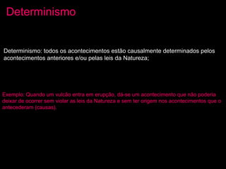 Exemplo: Quando um vulcão entra em erupção, dá-se um acontecimento que não poderia
deixar de ocorrer sem violar as leis da Natureza e sem ter origem nos acontecimentos que o
antecederam (causas).
Determinismo: todos os acontecimentos estão causalmente determinados pelos
acontecimentos anteriores e/ou pelas leis da Natureza;
Determinismo
 