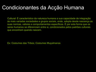 Condicionantes da Acção Humana
Cultural: É característico da natureza humana a sua capacidade de integração
às mais variadas sociedades e grupos sociais, onde, adopta desde nascença as
suas normas, valores e comportamentos específicos. É por esta forma que os
seres humanos se diferenciam entre si, condicionados pelos padrões culturais
que encontram quando nascem.
Ex: Costumes das Tribos; Costumes Muçulmanos
 