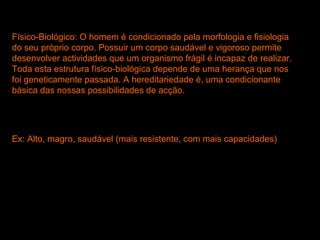 Físico-Biológico: O homem é condicionado pela morfologia e fisiologia
do seu próprio corpo. Possuir um corpo saudável e vigoroso permite
desenvolver actividades que um organismo frágil é incapaz de realizar.
Toda esta estrutura físico-biológica depende de uma herança que nos
foi geneticamente passada. A hereditariedade é, uma condicionante
básica das nossas possibilidades de acção.
Ex: Alto, magro, saudável (mais resistente, com mais capacidades)
 