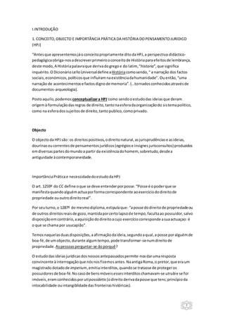 2
I.INTRODUÇÃO
1. CONCEITO,OBJECTO E IMPORTÃNCIA PRÁTICA DA HISTÓRIA DOPENSAMENTOJURIDICO
(HPJ)
“Antesque apresentemosjáoconceitopropriamente ditodaHPJ,a perspectiva didáctico-
pedagógicaobriga-nosadescreverprimeirooconceitode Históriaparaefeitosde lembrança,
deste modo, A Históriapalavraque derivadogregoe do latim, “historia”,que significa
inquérito.O DicionárioLelloUniversaldefinea Históriacomosendo,“ a narração dos factos
sociais,económicos,políticosque influíramnaexistênciadahumanidade”. Ouentão,“uma
narração de acontecimentose factosdignode memoria”.(…tornadosconhecidosatravésde
documentos-arqueologia).
Postoaquilo,podemos conceptualizara HPJ como sendooestudodas ideiasque deram
origemà formulaçãodasregras de direito,tantonaesferadaorganizaçãodo sistemapolítico,
como na esferadossujeitosde direito,tantopublico,comoprivado.
Objecto
O objectoda HPJsão: os direitospositivos,odireitonatural,asjurisprudênciase asideias,
dourinasoucorrentesde pensamentosjurídicos(egrégiose insignesjurisconsultos) produzidos
emdiversaspartesdomundoa partir da existênciadohomem, sobretudo,desdea
antiguidade àcontemporaneidade.
ImportânciaPráticae necessidadedoestudodaHPJ
O art. 1259º do CC define oque se deve entenderporposse.“Posse é opoderque se
manifestaquandoalguémactuaporformacorrespondente aoexercíciododireitode
propriedade ououtrodireitoreal”.
Por seuturno,o 1287º do mesmodiploma,estipulaque: “aposse dodireito de propriedadeou
de outros direitosreaisde gozo,mantidaporcertolapsode tempo, facultaao possuidor,salvo
disposiçãoemcontrário,aaquisiçãododireitoacujo exercíciocorresponde asuaactuaçao: é
o que se chama por usucapião”.
Temosnaquelasduasdisposições,aafirmaçãodaideia,segundoaqual,a posse poralguémde
boa-fé,de umobjecto,durante algumtempo,pode transformar-senumdireitode
propriedade. Aspessoasperguntar-se-ãoporquê?
O estudodasideiasjurídicasdosnossosantepassadospermite-nosdarumaresposta
convincente àinterrogaçãoque nósnosfizemosantes.NaantigaRoma,o pretor,que eraum
magistradodotadode imperium,emitiainterditos,quandose tratasse de protegeros
possuidoresde boa-fé.Nocasode bensmóveisessesinterditoschamavam-se utrubie se for
imóveis,eramconhecidosporutipossidetis (odireito derivadaposse que tens;princípioda
intocabilidade ouintangiblidadedasfronteirashistóricas).
 