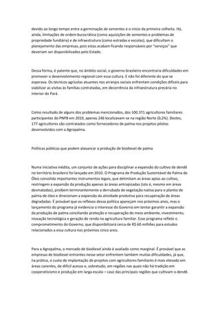 devido ao longo tempo entre a germinação de sementes e o início da primeira colheita. Há,
ainda, limitações de ordem burocrática (como aquisições de sementes e problemas de
propriedade fundiária) e de infraestrutura (como estradas e escolas), que dificultam o
planejamento das empresas, pois estas acabam ficando responsáveis por “serviços” que
deveriam ser disponibilizados pelo Estado.

Dessa forma, é patente que, no âmbito social, o governo brasileiro encontraria dificuldades em
promover o desenvolvimento regional com essa cultura. E não foi diferente do que se
esperava. Os técnicos agrícolas atuantes nos arranjos sociais enfrentam condições difíceis para
viabilizar as visitas às famílias contratadas, em decorrência da infraestrutura precária no
interior do Pará.

Como resultado de alguns dos problemas mencionados, dos 100.371 agricultores familiares
participantes do PNPB em 2010, apenas 246 localizavam-se na região Norte (0,2%). Destes,
177 agricultores são contratados como fornecedores de palma nos projetos pilotos
desenvolvidos com a Agropalma.

Políticas públicas que podem alavancar a produção de biodiesel de palma

Numa iniciativa inédita, um conjunto de ações para disciplinar a expansão do cultivo de dendê
no território brasileiro foi lançado em 2010. O Programa de Produção Sustentável de Palma de
Óleo consolida importantes instrumentos legais, que delimitam as áreas aptas ao cultivo,
restringem a expansão da produção apenas às áreas antropizadas (isto é, mesmo em áreas
desmatadas), proíbem terminantemente a derrubada de vegetação nativa para o plantio de
palma de óleo e direcionam a expansão da atividade produtiva para recuperação de áreas
degradadas. É provável que os reflexos dessa política apareçam nos próximos anos, mas o
lançamento do programa já evidencia o interesse do Governo em tentar garantir a expansão
da produção de palma conciliando proteção e recuperação do meio ambiente, investimento,
inovação tecnológica e geração de renda na agricultura familiar. Esse programa reflete o
comprometimento do Governo, que disponibilizará cerca de R$ 60 milhões para estudos
relacionados a essa cultura nos próximos cinco anos.

Para a Agropalma, o mercado de biodiesel ainda é avaliado como marginal. É provável que as
empresas de biodiesel entrantes nesse setor enfrentem também muitas dificuldades, já que,
na prática, o custo de implantação de projetos com agricultores familiares é mais elevado em
áreas carentes, de difícil acesso e, sobretudo, em regiões nas quais não há tradição em
cooperativismo e produção em larga escala – caso das principais regiões que cultivam o dendê.

 