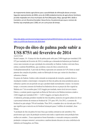 de mapeamento destes agricultores para a possibilidade de efetivação desses arranjos.
Segundo representantes do MDA, cerca de 4.000 estabelecimentos de agricultores familiares
já estão mapeados em cinco municípios do Pará (Mocajuba, Moju, Igarapé-Miri, Baião e
Cametá) e um em Roraima (Caroebe). Dessa forma, há potencial para que o número de
famílias seja ampliado para 1.000, em um curto prazo de tempo.

http://g1.globo.com/economia/agronegocios/noticia/2013/11/preco-do-oleo-de-palma-podesubir-a-us-875t-ate-fevereiro-de-2014.html

Preço do óleo de palma pode subir a
US$ 875/t até fevereiro de 2014
Agencia Estado

Kuala Lumpur, 14 - O preço do óleo de palma pode subir para 2.800 ringgits por tonelada (US$
875 por tonelada) até fevereiro de 2014, à medida que a demanda da Indonésia por biodiesel
cresce num momento em que a produção da commodity no Sudeste Asiático está mais fraca,
estima o analista DorabMistry, que coordena a mesa de óleos comestíveis da
GodrejInternationalLtd. A previsão de Mistry representa um aumento de 9,4% frente ao atual
patamar das cotações do produto, usado na fabricação de itens que variam de chocolates a
sabonetes e batons.
Os países do Sudeste Asiático estão entrando na temporada de monções, quando chuvas e
inundações tendem a interromper o transporte do fruto de palma das áreas produtoras para as
refinarias e portos em um período em que a produtividade normalmente é menor. Ao mesmo
tempo, o crescente consumo de biodiesel na Indonésia elevou os preços do óleo vegetal na
Malásia em 1º de novembro para 2.632 ringgits por tonelada, maior nível em nove meses.
Ontem, o contrato janeiro negociado na Bolsa de Derivativos da Malásia terminou cotado a
2.602 ringgits por tonelada (US$ 1 = 3,2013 ringgits), em ligeira alta de 0,1%.
A Indonésia, principaç produtor mundial de óleo de palma, anunciou em agosto planos de elevar
o porcentual mínimo de mistura no biodiesel de 7,5% para 10%. Em 2012, o consumo de
biodiesel no país atingiu 750 mil toneladas. 'Para 2014, o mandato deve ser elevado para 10%, o
que significa que a meta de uso de biodiesel alcançará quase 3 milhões de toneladas', disse
Mistry.
'A produção de óleo de palma foi mais fraca que minhas estimativas (de setembro). Nós
pensávamos que o pico da produção ocorreria mais tarde e esperávamos uma produção bem
melhor em outubro... Essas expectativas foram frustradas e o mercado começou a assimilar
produção e estoques menores', acrescentou o analista durante discurso em uma conferência da
indústria em Guangzhou, na China.

 