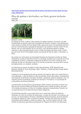 http://www.agrolink.com.br/noticias/oleo-de-palma-e-derivados--no-para--geram-inclusaosocial_184514.html

Óleo de palma e derivados, no Pará, geram inclusão
social
Visitas: 285

07/10/13 - 10:08

Na década de 1970, a palma, cultura perene de regiões tropicais, que possui uma alta
produtividade de óleo por área (cinco toneladas por hectare), começou a ser plantada em
maior escala no estado do Pará. Desde então, destaca-se como uma atividadeeconômica
que tem contribuído para a geração de empregos e por ampliar a inclusão social. Por ser
perene, com um ciclo produtivo de 25 a 30 anos, e por demandar plantio e colheita
manuais, a cultura da palma ajuda a criar e manter empregos nas áreas rurais. O setor
gera em torno de 20 mil empregos diretos na produção de óleo de palma e derivados, no
Pará.
De acordo com informações da Associação Brasileira de Produtores de Óleo de Palma
(Abrapalma), criada em setembro de 2012, a produção brasileira vem crescendo de forma
sustentável. Em 2012, a produção no Brasil foi de 260 mil t. Em 2013, estima-se uma
produção de 350 mil t de palma e de 35 mil t de óleo de palmiste, das quais 90% no Pará,
principal produtor, e o restante, na Bahia.
As empresas que atuam no estado do Pará são Agropalma, ADM, Biopalma/Vale,
Denpasa, Dendê do Tauá, Marborges, Mejer, Palmasa, e Petrobras/Galp Energia (Belém
Bioenergia Brasil).
A palma é a única oleaginosa da qual se extraem dois tipos de óleos com caraterísticas e
usos diferentes - o óleo de palma e o óleo de palmiste. Ambos são usados, principalmente,
nas indústrias de alimentos (chocolate, biscoitos, margarinas, gorduras especiais, etc), na
indústria química (cosméticos, produtos de ‘personal’ e ‘homecare’), e na produção de
combustíveis renováveis (biodiesel).
Levantamentos do Zoneamento Agroecológico (ZAE) mostram que existe no Brasil uma
área de mais de 28,9 milhões de hectares propícios para o plantio de palma, dos quais
12,3 milhões de hectares no Pará, em condições regulares e preferenciais. Portanto, há
um potencial enorme de desenvolvimento dessa oleaginosa.
Os produtores garantem a sua renda futura com a venda dos cachos da palma às
empresas, por meio de contratos de longo prazo, a preços de mercado. As empresas, por
sua vez, se comprometem a fornecer a assistência técnica necessária, de forma gratuita,
em todas as etapas do cultivo, do plantio à colheita. Também são oferecidos insumos
necessários para implantar e manter os cultivos. Hoje, no Pará, existem mais de 1.500
famílias de pequenos agricultores participando do Programa de Palma com Agricultura

 