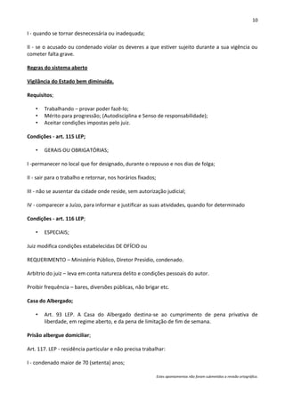 10

I - quando se tornar desnecessária ou inadequada;

II - se o acusado ou condenado violar os deveres a que estiver sujeito durante a sua vigência ou
cometer falta grave.

Regras do sistema aberto

Vigilância do Estado bem diminuída.

Requisitos;

   •   Trabalhando – provar poder fazê-lo;
   •   Mérito para progressão; (Autodisciplina e Senso de responsabilidade);
   •   Aceitar condições impostas pelo juiz.

Condições - art. 115 LEP;

   •   GERAIS OU OBRIGATÓRIAS;

I -permanecer no local que for designado, durante o repouso e nos dias de folga;

II - sair para o trabalho e retornar, nos horários fixados;

III - não se ausentar da cidade onde reside, sem autorização judicial;

IV - comparecer a Juízo, para informar e justificar as suas atividades, quando for determinado

Condições - art. 116 LEP;

   •   ESPECIAIS;

Juiz modifica condições estabelecidas DE OFÍCIO ou

REQUERIMENTO – Ministério Público, Diretor Presídio, condenado.

Arbítrio do juiz – leva em conta natureza delito e condições pessoais do autor.

Proibir frequência – bares, diversões públicas, não brigar etc.

Casa do Albergado;

   •   Art. 93 LEP. A Casa do Albergado destina-se ao cumprimento de pena privativa de
       liberdade, em regime aberto, e da pena de limitação de fim de semana.

Prisão albergue domiciliar;

Art. 117. LEP - residência particular e não precisa trabalhar:

I - condenado maior de 70 (setenta) anos;

                                                              Estes apontamentos não foram submetidos a revisão ortográfica.
 