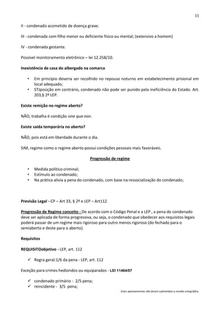 11

II - condenado acometido de doença grave;

III - condenada com filho menor ou deficiente físico ou mental; (extensivo a homem)

IV - condenada gestante.

Possível monitoramento eletrônico – lei 12.258/10.

Inexistência de casa do albergado na comarca

   •   Em princípio deveria ser recolhido no repouso noturno em estabelecimento prisional em
       local adequado;
   •   STJposição em contrário, condenado não pode ser punido pela ineficiência do Estado. Art.
       203,§ 2º LEP.

Existe remição no regime aberto?

NÃO, trabalha é condição sine qua non.

Existe saída temporária no aberto?

NÃO, pois está em liberdade durante o dia.

SIM, regime como o regime aberto possui condições pessoais mais favoráveis.

                                       Progressão de regime

   •   Medida político criminal;
   •   Estímulo ao condenado;
   •   Na prática alivia a pena do condenado, com base na ressocialização do condenado;



Previsão Legal - CP – Art 33, § 2º e LEP – Art112

Progressão de Regime conceito - De acordo com o Código Penal e a LEP , a pena do condenado
deve ser aplicada de forma progressiva, ou seja, o condenado que obedecer aos requisitos legais
poderá passar de um regime mais rigoroso para outro menos rigoroso (do fechado para o
semiaberto e deste para o aberto).

Requisitos

REQUISITOobjetivo - LEP, art. 112

    Regra geral:1/6 da pena - LEP, art. 112

Exceção para crimes hediondos ou equiparados - LEI 11464/07

    condenado primário - 2/5 pena;
    reincidente - 3/5 pena;
                                                      Estes apontamentos não foram submetidos a revisão ortográfica.
 