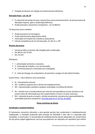 13

    Violação de deveres em relação ao monitoramento eletrônico.

Detração Penal – art. 42, CP

    É o desconto do tempo em que a pessoa ficou presa provisoriamente da pena privativa de
     liberdade imposta, após a condenação definitiva.
    Prisão provisória: preventiva e temporária – Lei 12.403/12.

Tal desconto ocorre também:

      Prisão provisória no estrangeiro;
      Prisão administrativa (depositário infiel);
      Internação em hospital de custódia ou psiquiátrica;
      Cálculo competência do Juiz da Execução: art. 66, III, c, LEP

Direitos dos presos

   •   Conserva todos os direitos não atingidos pela condenação.
   •   Art 38 CP e Art 3º LEP.
   •   Art. 41 LEP;

Destaques:

    I - alimentação suficiente e vestuário;
    II - atribuição de trabalho e sua remuneração;
    IX - entrevista pessoal e reservada com o advogado;

    X - visita do cônjuge, da companheira, de parentes e amigos em dias determinados;

(visita íntima – não é direito é uma concessão)

    XI - chamamento nominal;
    XIII - audiência especial com o diretor do estabelecimento;
    XIV - representação e petição a qualquer autoridade, em defesa de direito;

    XV - contato com o mundo exterior por meio de correspondência escrita, da leitura e de
     outros meios de informação que não comprometam a moral e os bons costumes.
    XVI – atestado de pena a cumprir, emitido anualmente, sob pena da responsabilidade da
     autoridade judiciária competente. (Incluído pela Lei nº 10.713, de 2003).

                                    Penas restritivas de direito

Introdução e contexto histórico

O tratamento carcerário oferecido a uma grande parcela dos condenados é indubitavelmente
inadequado, o resultado produzido pela privação da liberdade a eles não é o esperado pela
sociedade, a construção e a manutenção de estabelecimentos penais adequados ao cumprimento
de tais penas exigem gigantescos recursos que poderiam ser aplicados em aparelhos que melhor


                                                        Estes apontamentos não foram submetidos a revisão ortográfica.
 