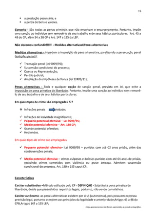 15

      a prestação pecuniária; e
      a perda de bens e valores.

Conceito - São todas as penas criminais que não envolvam o encarceramento. Portanto, impõe
uma sanção ao indivíduo sem removê-lo de seu trabalho e de seus hábitos particulares. Art. 43 a
48 do CP, além 54 a 58 CP e Art. 147 a 155 da LEP.

Não devemos confundir!!!!!! - Medidas alternativasXPenas alternativas

Medidas alternativas - Impedem a imposição da pena alternativa, paralisando a persecução penal
(soluções penais):

      Transação penal (lei 9099/95);
      Suspensão condicional do processo;
      Queixa ou Representação;
      Perdão judicial;
      Ampliação das hipóteses de fiança (lei 12403/11);

Penas alternativas - Toda e qualquer opção de sanção penal, prevista em lei, que evite a
imposição de pena privativa de liberdade. Portanto, impõe uma sanção ao indivíduo sem removê-
lo de seu trabalho e de seus hábitos particulares.

Em quais tipos de crime são empregadas ???

    Infrações penais        lesividade;

      Infrações de lesividade insignificante;
      Pequeno potencial ofensivo – Lei 9099/95;
      Médio potencial ofensivo – Art. 180 CP;
      Grande potencial ofensivo;
      Hediondos.

Em quais tipos de crime são empregadas

    Pequeno potencial ofensivo– Lei 9099/95 – punidos com até 02 anos prisão, além das
     contravenções penais;

    Médio potencial ofensivo – crimes culposos e dolosos punidos com até 04 anos de prisão,
     excluindo crimes cometidos com violência ou grave ameaça. Admitem suspensão
     condicional do processo. Art. 180 e 155 caput CP.


Características

Caráter substitutivo –Método utilizado pelo CP - DEFINIÇÃO - Substitui a pena privativa de
liberdade, desde que preenchidos requisitos legais, portanto, não sendo cumulativas.

Caráter autônomo -as penas alternativas existem por si só (autonomia), pois possuem expressa
previsão legal, portanto atendem aos princípios da legalidade e anterioridade;Artigos 43 a 48 do
CPB;Artigos 147 a 155 LEP;
                                                       Estes apontamentos não foram submetidos a revisão ortográfica.
 